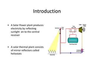 IntroductionIntroduction
ͻ A Solar Power plant produces
electricity by reflecting
sunlight on to the central
receiver
ͻ A solar thermal plant consists
of mirror reflectors called
heliostats
 