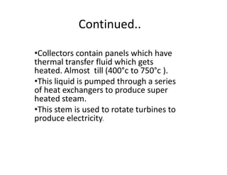 Continued..
‡Collectors contain panels which have
thermal transfer fluid which gets
heated. Almost till (400°c to 750°c ).
‡This liquid is pumped through a series
of heat exchangers to produce super
heated steam.
‡This stem is used to rotate turbines to
produce electricity.
 