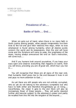 WORD OF GOD 
... through Bertha Dudde 
5860 
Prevalence of sin.... 
Battle of faith.... End.... 
When sin gets out of hand, when there is no more faith in 
God's justice among people, when people irresponsibly live their 
lives to the full and give their instincts free reign, when no love 
whatsoever is found among humanity, when all desires purely 
concern the world and its possessions, then the end will have 
come and the Scripture will come to pass, the prophesies of the 
seers, having always announced the end on God's instruction, 
will come true.... 
And if you humans look around yourselves, if you keep your 
eyes open and observe everything that happens on earth, then 
you will know, providing you are of good will, which hour you live 
in.... 
You will recognise that these are all signs of the near end, 
that humanity itself gives rise to the end because it lives in sin 
and pays no more attention to God.... 
As yet there are still people who are not entirely corrupted, 
who as yet do not belong to the adversary completely but who 
have no faith either and therefore thoughtlessly go on living.... 
nevertheless, the closer it gets to the end there will also be 
increasingly fewer of these people.... They will partly descend 
further and become subject to the adversary's power and partly 
be recalled from this life into the kingdom of the beyond.... 
 