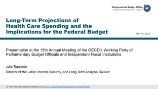 Presentation at the 15th Annual Meeting of the OECD’s Working Party of
Parliamentary Budget Officials and Independent Fiscal Institutions
April 13, 2023
Julie Topoleski
Director of the Labor, Income Security, and Long-Term Analysis Division
Long-Term Projections of
Health Care Spending and the
Implications for the Federal Budget
For more information about the meeting, see www.oecd.org/gov/budgeting/parliamentary-budget-officials.
 