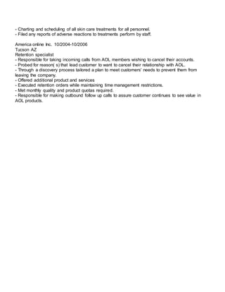 - Charting and scheduling of all skin care treatments for all personnel.
- Filed any reports of adverse reactions to treatments perform by staff.
America online Inc. 10/2004-10/2006
Tucson AZ
Retention specialist
- Responsible for taking incoming calls from AOL members wishing to cancel their accounts.
- Probed for reason( s) that lead customer to want to cancel their relationship with AOL.
- Through a discovery process tailored a plan to meet customers' needs to prevent them from
leaving the company.
- Offered additional product and services
- Executed retention orders while maintaining time management restrictions.
- Met monthly quality and product quotas required.
- Responsible for making outbound follow up calls to assure customer continues to see value in
AOL products.
 