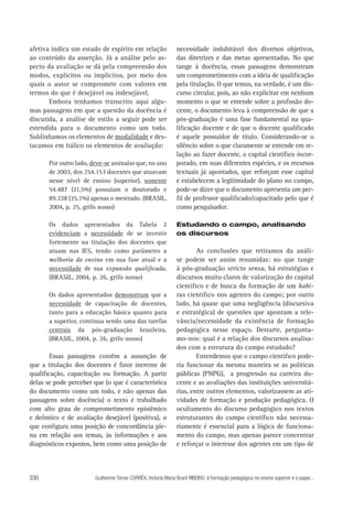 afetiva indica um estado de espírito em relação
ao conteúdo da asserção. Já a análise pelo aspecto da avaliação se dá pela compreensão dos
modos, explícitos ou implícitos, por meio dos
quais o autor se compromete com valores em
termos do que é desejável ou indesejável.
Embora tenhamos transcrito aqui algumas passagens em que a questão da docência é
discutida, a análise de estilo a seguir pode ser
estendida para o documento como um todo.
Sublinhamos os elementos de modalidade e destacamos em itálico os elementos de avaliação:
Por outro lado, deve-se assinalar que, no ano
de 2003, dos 254.153 docentes que atuavam
nesse nível de ensino (superior), somente
54.487 (21,5%) possuíam o doutorado e
89.228 (35,1%) apenas o mestrado. (BRASIL,
2004, p. 25, grifo nosso)
Os dados apresentados da Tabela 2
evidenciam a necessidade de se investir
fortemente na titulação dos docentes que
atuam nas IES, tendo como parâmetro a
melhoria do ensino em sua fase atual e a
necessidade de sua expansão qualificada.
(BRASIL, 2004, p. 26, grifo nosso)
Os dados apresentados demonstram que a
necessidade de capacitação de docentes,
tanto para a educação básica quanto para
a superior, continua sendo uma das tarefas
centrais da pós-graduação brasileira.
(BRASIL, 2004, p. 26, grifo nosso)

Essas passagens contêm a assunção de
que a titulação dos docentes é fator inerente de
qualificação, capacitação ou formação. A partir
delas se pode perceber que (o que é característica
do documento como um todo, e não apenas das
passagens sobre docência) o texto é trabalhado
com alto grau de comprometimento epistêmico
e deôntico e de avaliação desejável (positiva), o
que configura uma posição de concordância plena em relação aos temas, às informações e aos
diagnósticos expostos, bem como uma posição de

330

necessidade indubitável dos diversos objetivos,
das diretrizes e das metas apresentadas. No que
tange à docência, essas passagens demonstram
um comprometimento com a ideia de qualificação
pela titulação. O que temos, na verdade, é um discurso circular, pois, ao não explicitar em nenhum
momento o que se entende sobre a profissão docente, o documento leva à compreensão de que a
pós-graduação é uma fase fundamental na qualificação docente e de que o docente qualificado
é aquele possuidor de título. Considerando-se o
silêncio sobre o que claramente se entende em relação ao fazer docente, o capital científico incorporado, em suas diferentes espécies, e os recursos
textuais já apontados, que reforçam esse capital
e estabelecem a legitimidade do plano no campo,
pode-se dizer que o documento apresenta um perfil de professor qualificado/capacitado pelo que é
como pesquisador.
Estudando o campo, analisando
os discursos

As conclusões que retiramos da análise podem ser assim resumidas: no que tange
à pós-graduação stricto sensu, há estratégias e
discursos muito claros de valorização do capital
científico e de busca da formação de um habitus científico nos agentes do campo; por outro
lado, há quase que uma negligência (discursiva
e estratégica) de questões que apontam a relevância/necessidade da existência de formação
pedagógica nesse espaço. Destarte, perguntamo-nos: qual é a relação dos discursos analisados com a estrutura do campo estudado?
Entendemos que o campo científico poderia funcionar da mesma maneira se as políticas
públicas (PNPG), a progressão na carreira docente e as avaliações das instituições universitárias, entre outros elementos, valorizassem as atividades de formação e produção pedagógica. O
ocultamento do discurso pedagógico nos textos
estruturantes do campo científico não necessariamente é essencial para a lógica de funcionamento do campo, mas apenas parece concentrar
e reforçar o interesse dos agentes em um tipo de

Guilherme Torres CORRÊA, Victoria Maria Brant RIBEIRO. A formação pedagógica no ensino superior e o papel...

 