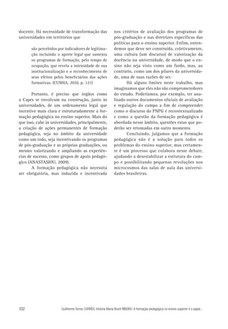 docente. Há necessidade de transformação das
universidades em territórios que
são percebidos por indicadores de legitimação incluindo o aporte legal que sustenta
os programas de formação, pelo tempo de
ocupação, que revela a intensidade de sua
institucionalização e o reconhecimento de
seus efeitos pelos beneficiários das ações
formativas. (CUNHA, 2010, p. 121)

Portanto, é preciso que órgãos como
a Capes se envolvam na construção, junto às
universidades, de um ordenamento legal que
incentive mais clara e estruturadamente a formação pedagógica no ensino superior. Mais do
que isso, cabe às universidades, principalmente,
a criação de ações permanentes de formação
pedagógica, seja no âmbito da universidade
como um todo, seja incentivando os programas
de pós-graduação e as próprias graduações, ou
mesmo valorizando e ampliando as experiências de sucesso, como grupos de apoio pedagógico (ANASTASIOU, 2009).
A formação pedagógica não necessita
ser obrigatória, mas induzida e incentivada

332

nos critérios de avaliação dos programas de
pós-graduação e nas diretrizes específicas das
políticas para o ensino superior. Enfim, entendemos que deve ser construída, coletivamente,
uma cultura (um discurso) de valorização da
docência na universidade, de modo que o ensino não seja visto como um fardo, mas, ao
contrário, como um dos pilares da universidade, uma de suas razões de ser.
Há alguns limites neste trabalho, mas
imaginamos que eles não são comprometedores
do estudo. Poderíamos, por exemplo, ter analisado outros documentos oficiais de avaliação
e regulação do campo a fim de compreender
como o discurso do PNPG é recontextualizado
e como a questão da formação pedagógica é
abordada nesse âmbito, questões estas que poderão ser retomadas em outro momento
Concluindo, julgamos que a formação
pedagógica não é a solução para todos os
problemas do ensino superior, mas certamente é um processo que colabora nesse debate,
ajudando a desestabilizar a estrutura do campo e possibilitando pequenas revoluções nos
microcosmos das salas de aula das universidades brasileiras.

Guilherme Torres CORRÊA, Victoria Maria Brant RIBEIRO. A formação pedagógica no ensino superior e o papel...

 