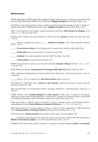 Referências
ALMEIDA, Maria Isabel de; PIMENTA, Selma Garrido. Pedagogia universitária: valorizando o ensino e a docência na Universidade de São
Paulo. In: ALMEIDA, Maria Isabel de; PIMENTA, Selma Garrido (Orgs.). Pedagogia universitária. São Paulo: EDUSP, 2009. p. 13-38.
ANASTASIOU, Léa das Graças Camargos. A teoria e a prática de processos de formação continuada do docente universitário. In:
ALMEIDA, Maria Isabel de; PIMENTA, Selma Garrido (Orgs.). Pedagogia universitária. São Paulo: EDUSP, 2009. p. 39-70.
ANPEd. V Plano Nacional de Pós-Graduação: subsídios apresentados pela ANPEd. Revista Brasileira de Educação, Rio de
Janeiro, n. 27, p. 198-202, set./dez. 2004.
BOURDIEU, Pierre. A economia das trocas lingüísticas. In: ORTIZ, Renato (Org.). Bourdieu: Sociologia. São Paulo: Ática, 1983.
p. 156-83.
______. Algumas propriedades dos campos. In:______. Questões de sociologia. Lisboa: Edições Sociedade Unipessoal,
2003. p. 119-26.
______. Os usos sociais da ciência: por uma sociologia clínica do campo científico. São Paulo: Editora UNESP, 2004.
______. Razões práticas: sobre a teoria da ação. 7. ed. Campinas: Papirus, 2005.
______. A distinção: crítica social do julgamento. São Paulo: EDUSP; Porto Alegre: Zouk, 2008.
______. O poder simbólico. Rio de Janeiro: Bertrand Brasil, 2010.
BRANDÃO, Zaia. Operando com conceitos: com e para além de Bourdieu. Educação e Pesquisa, São Paulo, v. 36, n. 1, p. 22741, jan./abr. 2010.
BRASIL. Ministério da Educação. Plano Nacional de Pós-Graduação (PNPG) 2005-2010. Brasília: CAPES, dez. 2004.
CAPES. Coordenação de Aperfeiçoamento de Pessoal de Nível Superior. Disponível em: <http://www.capes.gov.br>. Acesso em:
10 maio 2011.
______. Portaria no 76, de 14 de abril de 2010. Diário Oficial da União, Brasília, 19 abr. 2010.
CHOULIARAKI, Lilie; FAIRCLOUGH, Norman. Discourse in late modernity: rethinking critical discourse analysis. Edimburgo:
Edinburgh University Press, 1999.
CNPq. Conselho Nacional de Desenvolvimento Científico e Tecnológico. Disponível em: <http://www.cnpq.br>. Acesso em: 10
maio 2011.
CORRÊA, Guilherme Torres. Formação pedagógica no ensino superior: um olhar sobre os mestrados e os doutorados
acadêmicos em Saúde Coletiva. Dissertação (Mestrado) – Programa de Pós-Graduação em Educação em Ciências e Saúde, Núcleo
de Tecnologia Educacional para a Saúde, Universidade Federal do Rio de Janeiro, Rio de Janeiro, 2012.
CUNHA, Maria Isabel da. Trajetória e lugares da formação do docente da educação superior: do compromisso individual à
responsabilidade institucional. Revista Brasileira de Formação de Professores, v. 1, n. 1, p. 110-128, mai. 2010.
CUNHA, Maria Isabel da et al. As políticas públicas de avaliação e docência: impactos e repercussões. In: CUNHA, Maria Isabel
(Org.). Formatos avaliativos e concepção de docência. Campinas: Autores Associados, 2005. p. 5-48.
FAIRCLOUGH, Norman. Analysing discourse: textual analysis for social research. Londres: Routledge, 2003.
______. A dialectical-relational approach to critical discourse analysis in social research. In: WODAK, Ruth; MEYER, Michael (Eds.).
Methods of critical discourse analysis. 2. ed. Londres: Sage Publications, 2009. p. 162-187.
FERNANDES, Cleoni Maria Barboza. Docência universitária e os desafios da formação pedagógica. Interface – Comunicação,

Educ. Pesqui., São Paulo, v. 39, n. 2, p. 319-334, abr./jun. 2013.

333

 