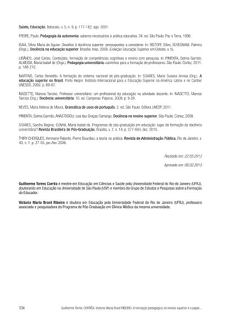 Saúde, Educação, Botucatu, v. 5, n. 9, p. 177-182, ago. 2001.
FREIRE, Paulo. Pedagogia da autonomia: saberes necessários à prática educativa. 34. ed. São Paulo: Paz e Terra, 1996.
	
ISAIA, Silvia Maria de Aguiar. Desafios à docência superior: pressupostos a considerar. In: RISTOFF, Dilvo; SEVEGNANI, Palmira
(Orgs.). Docência na educação superior. Brasília: Inep, 2006. (Coleção Educação Superior em Debate, v. 5).
LIBÂNEO, José Carlos. Conteúdos, formação de competências cognitivas e ensino com pesquisa. In: PIMENTA, Selma Garrido;
ALMEIDA, Maria Isabel de (Orgs.). Pedagogia universitária: caminhos para a formação de professores. São Paulo: Cortez, 2011.
p. 188-212.
MARTINS, Carlos Benedito. A formação do sistema nacional de pós-graduação. In: SOARES, Maria Susana Arrosa (Org.). A
educação superior no Brasil. Porto Alegre: Instituto Internacional para a Educação Superior na América Latina e no Caribe/
UNESCO, 2002. p. 69-87.
MASETTO, Marcos Tarciso. Professor universitário: um profissional da educação na atividade docente. In: MASETTO, Marcos
Tarciso (Org.). Docência universitária. 10. ed. Campinas: Papirus, 2009. p. 9-26.
NEVES, Maria Helena de Moura. Gramática de usos de português. 2. ed. São Paulo: Editora UNESP, 2011.
PIMENTA, Selma Garrido; ANASTASIOU, Lea das Graças Camargo. Docência no ensino superior. São Paulo: Cortez, 2008.
SOARES, Sandra Regina; CUNHA, Maria Isabel da. Programas de pós-graduação em educação: lugar de formação da docência
universitária? Revista Brasileira de Pós-Graduação, Brasília, v. 7, n. 14, p. 577-604, dez. 2010.
THIRY-CHERQUES, Hermano Roberto. Pierre Bourdieu: a teoria na prática. Revista de Administração Pública, Rio de Janeiro, v.
40, n. 1, p. 27-55, jan./fev. 2006.
Recebido em: 22.05.2012
Aprovado em: 06.02.2013

Guilherme Torres Corrêa é mestre em Educação em Ciências e Saúde pela Universidade Federal do Rio de Janeiro (UFRJ),
doutorando em Educação na Universidade de São Paulo (USP) e membro do Grupo de Estudos e Pesquisas sobre a Formação
do Educador.
Victoria Maria Brant Ribeiro é doutora em Educação pela Universidade Federal do Rio de Janeiro (UFRJ), professora
associada e pesquisadora do Programa de Pós-Graduação em Clínica Médica da mesma universidade.

334

Guilherme Torres CORRÊA, Victoria Maria Brant RIBEIRO. A formação pedagógica no ensino superior e o papel...

 