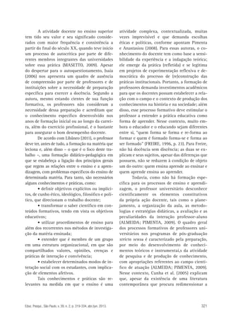 A atividade docente no ensino superior
tem tido seu valor e seu significado considerados com maior frequência e consistência a
partir do final do século XX, quando teve início
um processo de autocrítica por parte de diferentes membros integrantes das universidades
sobre essa prática (MASETTO, 2009). Apesar
do despertar para o autoquestionamento, Isaia
(2006) nos apresenta um quadro de ausência
de compreensão por parte de professores e de
instituições sobre a necessidade de preparação
específica para exercer a docência. Segundo a
autora, mesmo estando cientes de sua função
formativa, os professores não consideram a
necessidade dessa preparação e acreditam que
o conhecimento específico desenvolvido nos
anos de formação inicial ou ao longo da carreira, além do exercício profissional, é o bastante
para assegurar o bom desempenho docente.
De acordo com Libâneo (2011), o professor
deve ter, antes de tudo, a formação na matéria que
leciona e, além disso – o que é o foco deste trabalho –, uma formação didático-pedagógica em
que se estabeleça a ligação dos princípios gerais
que regem as relações entre o ensino e a aprendizagem, com problemas específicos do ensino de
determinada matéria. Para tanto, são necessários
alguns conhecimentos e práticas, como:
• definir objetivos explícitos ou implícitos, de cunho ético, ideológico, filosófico e político, que direcionam o trabalho docente;
• transformar o saber científico em conteúdos formativos, tendo em vista os objetivos
educativos;
• utilizar procedimentos de ensino para
além dos recorrentes nos métodos de investigação da matéria ensinada;
• entender que é membro de um grupo
em uma estrutura organizacional, em que são
compartilhados valores, opiniões, crenças e
práticas de interação e convivência;
• estabelecer determinados modos de interação social com os estudantes, com implicação de elementos afetivos.
Tais conhecimentos e práticas são relevantes na medida em que o ensino é uma

Educ. Pesqui., São Paulo, v. 39, n. 2, p. 319-334, abr./jun. 2013.

atividade complexa, contextualizada, muitas
vezes imprevisível e que demanda escolhas
éticas e políticas, conforme apontam Pimenta
e Anastasiou (2008). Para essas autoras, o conhecimento do docente tem como base a sensibilidade da experiência e a indagação teórica;
ele emerge da prática (refletida) e se legitima
em projetos de experimentação reflexiva e democrática do processo de (re)construção das
práticas institucionais. Portanto, a formação de
professores demanda investimentos acadêmicos
para que os docentes possam estabelecer a relação com o campo e o contexto de produção dos
conhecimentos na história e na sociedade; além
disso, esse processo formativo deve estimular o
professor a entender a prática educativa como
forma de aprender. Nesse contexto, muito embora o educador e o educando sejam diferentes
entre si, “quem forma se forma e re-forma ao
formar e quem é formado forma-se e forma ao
ser formado” (FREIRE, 1996, p. 23). Para Freire,
não há docência sem discência; as duas se explicam e seus sujeitos, apesar das diferenças que
possuem, não se reduzem à condição de objeto
um do outro: quem ensina aprende ao ensinar e
quem aprende ensina ao aprender.
Todavia, como não há formação específica para os processos de ensino e aprendizagem, o professor universitário desconhece
cientificamente os elementos constitutivos
da própria ação docente, tais como o planejamento, a organização da aula, as metodologias e estratégias didáticas, a avaliação e as
peculiaridades da interação professor-aluno
(ALMEIDA; PIMENTA, 2009). O quadro geral
dos processos formativos de professores universitários nos programas de pós-graduação
stricto sensu é caracterizado pela preparação,
por meio do desenvolvimento de conhecimentos teóricos e instrumentai,s da atividade
de pesquisa e de produção de conhecimento,
com apropriações referentes ao campo científico de atuação (ALMEIDA; PIMENTA, 2009).
Nesse contexto, Cunha et al. (2005) explicam
que, apesar da existência de uma literatura
contemporânea que procura redimensionar a

321

 