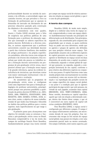 profissionalidade docente no sentido da autonomia e da reflexão, a universidade segue um
caminho inverso, em que prevalece o foco na
formação de profissionais que se ajustam às
demandas do mercado em detrimento de um
processo educativo pautado pela construção
da cidadania e da consciência crítica.
Em consonância com esse quadro,
Soares e Cunha (2010) atentam para a falta
de exigência nas políticas públicas de uma
formação para o professor da educação superior que contemple os saberes específicos da
prática docente. Referindo-se a diversos estudos, as autoras argumentam que o professor
universitário constrói sua identidade docente
a partir das vivências familiares, dos modelos
de antigos professores e da própria experiência autodidata, além das trocas com colegas de
profissão e do retorno dos estudantes. Elas ressaltam que ainda são poucos os trabalhos sobre a formação docente universitária em programas de pós-graduação stricto sensu, mas é
possível afirmar que a formação nesse espaço
é de grande relevância, apesar da evidente insuficiência de iniciativas, que deveriam contar
com maior valorização institucional e dos órgãos de fomento e avaliação.
Ao assumirmos que os programas de
pós-graduação stricto sensu se configuram
como uma importante fase para a formação pedagógica do professor universitário, principalmente porque esse processo possibilita a qualificação da prática docente (CUNHA et al., 2005;
ISAIA, 2006; PIMENTA; ANASTASIOU, 2008;
MASETTO, 2009; SOARES; CUNHA, 2010), temos claro, assim, o objetivo de nosso trabalho:
estudar de que modo essa formação é discutida
no âmbito das políticas públicas para o ensino
superior, mais especificamente no que tange à
pós-graduação.
O primeiro passo para alcançarmos esse
objetivo foi entender como se estrutura e funciona a pós-graduação stricto sensu no Brasil.
Buscamos compreendê-la à luz da teoria dos
campos do sociólogo francês Pierre Bourdieu,
fundamentalmente porque essa teoria entende

322

por campo um espaço social de relativa autonomia em relação ao espaço social global, o que é
o caso da pós-graduação.
A teoria dos campos

Bourdieu (2010), de modo mais amplo,
dispõe-se a elaborar uma teoria do espaço social, compreendendo-o como um espaço objetivo multidimensional baseado em princípios de
diferenciação ou de distribuição. Tais princípios,
segundo ele, são constituídos pelo conjunto das
propriedades que aí atuam, as quais conferem
força ou poder aos seus detentores, sendo que
os agentes e grupos de agentes são definidos
por suas posições relativas nesse espaço. Tais
propriedades atuantes são as diferentes espécies
de capital presentes nos diversos campos, e os
agentes se distribuem no espaço social em duas
dimensões, de acordo com o capital: na primeira dimensão, segundo o volume global de capital que possuem; na segunda, segundo a composição (estrutura) de seu capital, conforme o
peso relativo das diferentes espécies no conjunto de suas posses. O capital funciona como uma
moeda própria (não necessariamente no sentido
econômico), como um recurso útil na determinação e na reprodução das posições sociais de
um campo específico do espaço social global,
e sua posse é a condição para que os agentes
participem do jogo social e que nele possam, em
virtude de suas jogadas, acumular mais capital
(BRANDÃO, 2010; THIRY-CHERQUES, 2006).
Nesse sentido, denomina-se capital específico
aquele que vale em relação a determinado campo, dentro dos limites desse campo, e que só
é convertível em outra espécie de capital sob
certas condições (BOURDIEU, 2003).
Para Bourdieu (2004), o espaço social é
configurado por diferentes campos. O campo é
um espaço relativamente autônomo, um microcosmo dotado de suas leis próprias. Esse microcosmo não escapa às leis sociais do espaço
social global, mas possui em relação a este uma
autonomia parcial mais ou menos acentuada.
Um campo é definido, entre outros aspectos, por

Guilherme Torres CORRÊA, Victoria Maria Brant RIBEIRO. A formação pedagógica no ensino superior e o papel...

 