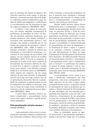 meio da definição dos objetos de disputa e dos
interesses específicos nesse espaço. E, para que
funcione, é necessário que haja objetos de disputa e indivíduos prontos a disputarem o jogo, dotados de habitus que impliquem o conhecimento
e o reconhecimento das leis imanentes ao jogo,
dos objetos de disputa etc. (BOURDIEU, 2003).
O habitus é uma espécie de senso prático, um sistema adquirido (incorporado) de
preferências, de princípios de visão e de divisão, de estruturas cognitivas duradouras, que
permite estabelecer uma relação inteligível e
necessária entre determinadas práticas e uma
situação, cujo sentido é produzido por ele em
função das categorias de percepção e apreciação (BOURDIEU, 2005, 2008). O habitus é o
princípio unificador e gerador de práticas que
retraduzem as características intrínsecas e relacionais de uma posição em um estilo de vida
próprio, em um conjunto unívoco de escolhas
(BOURDIEU, 2005). O fato de as categorias de
percepção do mundo social serem o produto da
incorporação das estruturas objetivas do espaço social leva os agentes a tomarem o mundo
social como natural, o que dificulta a possibilidade de se revoltarem contra ele (BOURDIEU,
2010). Aqueles que adquirem, em um campo
diferente do que estão inscritos, as disposições
que não são as que este exige, correm o risco de
se apresentarem deslocados. Mas há a possibilidade de resistência: os agentes podem, em vez
de submeterem seus habitus às estruturas, lutar
com as forças do campo, tentar transformar as
estruturas a fim de conformá-las às suas disposições (BOURDIEU, 2004).
A partir desses elementos teóricos, podemos compreender a pós-graduação stricto
sensu como campo e analisar a questão da formação pedagógica.
Pós-graduação stricto sensu: o
campo científico

A pós-graduação stricto sensu é caracterizada pelo mestrado acadêmico e profissional e
pelo doutorado acadêmico. Nosso enfoque será

Educ. Pesqui., São Paulo, v. 39, n. 2, p. 319-334, abr./jun. 2013.

sobre o mestrado e o doutorado acadêmicos, em
que se apresenta mais claramente a formação
pós-graduada com intenção de carreira acadêmica e, consequentemente, a possibilidade de
atuação como professor universitário.
Martins (2002) descreve alguns fatores
fundamentais para a configuração e a consolidação da pós-graduação nacional. Entre eles,
estão: os pareceres 977/65 e 77/69 do extinto Conselho Federal de Educação, que tiveram
importância na definição conceitual e na moldura legal da pós-graduação; os planos nacionais de pós-graduação, imprimindo uma direção para a consolidação e a institucionalização
da pós-graduação por meio de diagnósticos e
da formulação de metas e ações; e o processo de avaliação e fomento à pesquisa como
um todo, principalmente na figura da Capes
(Coordenação de Aperfeiçoamento de Pessoal de
Nível Superior) e do CNPq (Conselho Nacional
de Desenvolvimento Científico e Tecnológico).
A pós-graduação stricto sensu é indispensável
para a formação e a qualificação dos quadros
de pessoal do ensino superior, e tem-se constituído como o principal instrumento de modernização desse nível de educação (MARTINS,
2002; BRASIL, 2004).
A pós-graduação stricto sensu é avaliada e classificada, basicamente, por duas
perspectivas, cada uma correspondente a um
órgão específico: de um lado, a Capes conduz
acompanhamentos anuais e avaliações trienais
de desempenho de todos os programas que integram o Sistema Nacional de Pós-Graduação,
em uma abordagem que está orientada para a
qualidade dos programas como um todo e que
influencia o financiamento de tais programas;
de outro, há a avaliação do CNPq, cujo enfoque
está nos pesquisadores e nos líderes de grupos
de pesquisa, a partir de critérios de produtividade acadêmica, relevância e mérito de proposta
de pesquisa, dedicação ao projeto, entre outros,
o que também influencia o financiamento.
Tanto as instituições quanto os agentes pertencentes à pós-graduação participam e
ajudam a desenvolver o jogo que aí se produz,

323

 