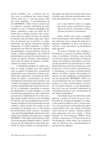precisa trabalhar com o interesse dos outros, com os problemas dos outros pesquisadores, pois isso é o que lhe permite obter
um lucro simbólico, o reconhecimento de
fato (BOURDIEU, 1983). É nesse contexto que
se evidencia a questão orientadora de nosso
trabalho, já que a formação pedagógica não
parece constituir-se como um objeto de interesse para o campo científico, não se apresenta como um capital relevante aos agentes,
ou mesmo como um habitus (pois que é geradora de práticas) que se ajustaria ao campo,
permitindo aos agentes alcançarem posições
importantes. O capital adquirido e o habitus
incorporado por meio do processo de formação pedagógica, os quais podemos chamar de
capital e habitus pedagógicos, não conferem
possibilidades concretas de reconhecimento no
campo aos agentes. Destarte, cabe perguntar:
como torná-los objeto de interesse e reconhecimento no campo científico?
A distribuição desigual de capital científico no campo configura uma luta desigual
entre os agentes. Os dominantes, normalmente
pesquisadores mais experientes, ocupam as posições mais importantes na estrutura de distribuição do capital e caracterizam-se por terem
estratégias de conservação dessa estrutura, com
o objetivo de assegurar a perpetuação da ordem
científica estabelecida com a qual estão de acordo. Já os dominados, comumente os novatos,
pós-graduandos ou recém-chegados, ou ainda
os professores-pesquisadores mais experientes
que não estão completamente de acordo com o
jogo jogado, podem orientar-se por estratégias
de sucessão, que lhes possibilitam mais concretamente assegurar os lucros prometidos aos que
realizam o ideal científico do campo, ou por
estratégias de subversão, que se caracterizam
por investimentos muito custosos e arriscados,
e que garantem legitimidade somente pela redefinição dos problemas relevantes para o campo
(BOURDIEU, 1983). Mais especificamente sobre
os recém-chegados, Bourdieu (2004, p. 30) afirma que eles são implicados em uma forma particular de illusio inerente ao pertencimento a

Educ. Pesqui., São Paulo, v. 39, n. 2, p. 319-334, abr./jun. 2013.

um campo, que nada mais é do que uma crença
científica como interesse desinteressado e interesse pelo desinteresse, o que os leva a admitir
que o jogo científico merece ser jogado,
que ele vale a pena, e que define os objetos
dignos de interesse, interessantes, capazes,
portanto, de merecer o investimento.

Nesse sentido, cabe voltar à pergunta
feita anteriormente: como redefinir os problemas relevantes para o campo de modo que a
formação pedagógica se torne um objeto de
interesse e seja merecedora de investimento
pelos agentes?
Há outros elementos que compõem e
determinam a estrutura do campo científico,
como os periódicos científicos, mas, devido
ao limite de espaço, abordaremos o sistema de
ensino. Este assegura a reprodução e a circulação dos produtores (ou reprodutores) e consumidores dos bens científicos produzidos, além
de garantir à ciência oficial a permanência e
a consagração, ao inculcar sistematicamente
habitus científicos àqueles destinatários legítimos da ação pedagógica, principalmente
aos pós-graduandos (BOURDIEU, 1983). Se é
na pós-graduação que esse habitus científico
começa a ser mais consistentemente inculcado aos agentes (alunos: os pós-graduandos),
não seria esse um momento importante de
contrabalanceamento com a incorporação de
um habitus pedagógico?
Na medida em que estabelecemos como
objetivo o estudo do modo em que se dá a
discussão da formação pedagógica no âmbito das políticas públicas para o ensino superior, em especial para a pós-graduação (agora
compreendida como um campo), elencamos
como material de análise a política pública
mais importante para esse campo: o Plano
Nacional de Pós-Graduação (PNPG). Neste
trabalho, analisamos o IV Plano Nacional de
Pós-Graduação (2005-2010), que anunciava
entre os objetivos para a pós-graduação no
período de sua vigência:

325

 