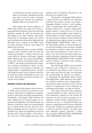 o fortalecimento das bases científica, tecnológica e de inovação; a formação de docentes
para todos os níveis de ensino; a formação
de quadros para mercados não acadêmicos.
(BRASIL, 2004, p. 58-59, grifo nosso)

Vale destacar que está em vigência o V
PNPG (2011-2020), mas ainda não tivemos a
oportunidade de analisá-lo, pois não havia sido
publicado quando do início da pesquisa que
deu origem a este artigo. Todavia, uma leitura
transversal do documento parece-nos indicar
que os achados não seriam muito diferentes dos
discutidos aqui a respeito do IV PNPG. Cabe,
em outro momento, tomá-lo como objeto de
análise mais concreta.
Para desenvolvermos o estudo do PNPG,
tomamos como referência, além da teoria dos
campos de Bourdieu, a análise crítica do discurso (ACD) de Norman Fairclough, linguista
inglês. Optamos por esse percurso metodológico por dois motivos: em primeiro lugar, como
o PNPG é um material eminentemente discursivo, sentimos necessidade de adotar um referencial analítico com enfoque no discurso; em
segundo lugar e complementarmente, o próprio
Fairclough incorpora em seu método elementos
da teoria dos campos de Bourdieu, só não o faz
de modo sistemático, tarefa que tentamos concretizar neste trabalho.
Análise crítica do discurso

O referencial da análise crítica do discurso (ACD) situa-se dentro do contexto de uma
pesquisa crítica sobre as mudanças econômicas,
sociais e culturais na sociedade contemporânea.
Chouliaraki e Fairclough (1999) afirmam que
parte significativa das transformações na sociedade contemporânea são transformações no
discurso; além disso, várias das transformações
que se desenvolvem fora dos discursos também são moldadas por eles. Todavia, os autores
lembram que, apesar da importância social do
discurso, não é possível reduzir a vida social a
ele, e por isso a ACD trabalha com uma visão

326

dialética entre os elementos discursivos e não
discursivos do mundo social.
Chouliaraki e Fairclough (1999) utilizam
o termo discurso em referência aos elementos
semióticos das práticas sociais, o que inclui a
linguagem (falada e escrita, e suas combinações), a comunicação não verbal (gestos, expressões faciais etc.) e imagens visuais (fotografias, filmes). A vida social em si é feita de
práticas, que são entendidas como “modos habituais, ligados a tempos e lugares particulares,
em que as pessoas aplicam recursos (materiais
ou simbólicos) para agirem juntas no mundo”
(CHOULIARAKI; FAIRCLOUGH, 1999, p. 21).
Em determinada prática, os diversos elementos
da vida são reunidos no que os autores chamam
de momentos da prática, sendo cada momento
visto como internalizando os outros sem se reduzir a eles. Os autores descrevem quatro momentos principais adaptados de Harvey (apud
CHOULIARAKI; FAIRCLOUGH, 1999): atividade
material, relações e processos sociais, fenômenos mentais e discurso.
Para Fairclough (2009), há três grandes
formas em que o discurso se relaciona a outros elementos das práticas e dos eventos sociais: como uma faceta da ação; na construção
(ou representação) de aspectos do mundo; e
na constituição de identidades. Nesse sentido,
Fairclough (2003, 2009) apresenta três categorias analíticas semióticas que correspondem a
essas formas: gênero, discurso e estilo. A fim de
facilitar a compreensão, as três categorias são
explicadas mais adiante, ao longo da análise.
Cabe ainda mencionar duas categorias:
a intertextualidade, ou seja, a presença em um
texto (dimensão semiótica de um evento) de
elementos de outros textos que podem ser relatados de modos diversos, explicitamente demarcados ou não; e a interdiscursividade, que
pode ser considerada parte da intertextualidade
de um texto, referindo-se aos gêneros, discursos
e estilos em que ele se baseia, e ao modo como
esses diferentes gêneros, discursos e estilos
são articulados (CHOULIARAKI; FAIRCLOUGH
1999; FAIRCLOUGH, 2003, 2009).

Guilherme Torres CORRÊA, Victoria Maria Brant RIBEIRO. A formação pedagógica no ensino superior e o papel...

 