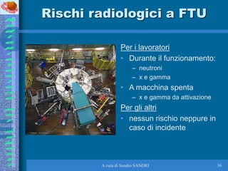 A cura di Sandro SANDRI 36
Rischi radiologici a FTU
Per i lavoratori
• Durante il funzionamento:
– neutroni
– x e gamma
• ...