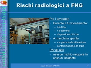 A cura di Sandro SANDRI 37
Rischi radiologici a FNG
Per i lavoratori
• Durante il funzionamento:
– neutroni
– x e gamma
– ...