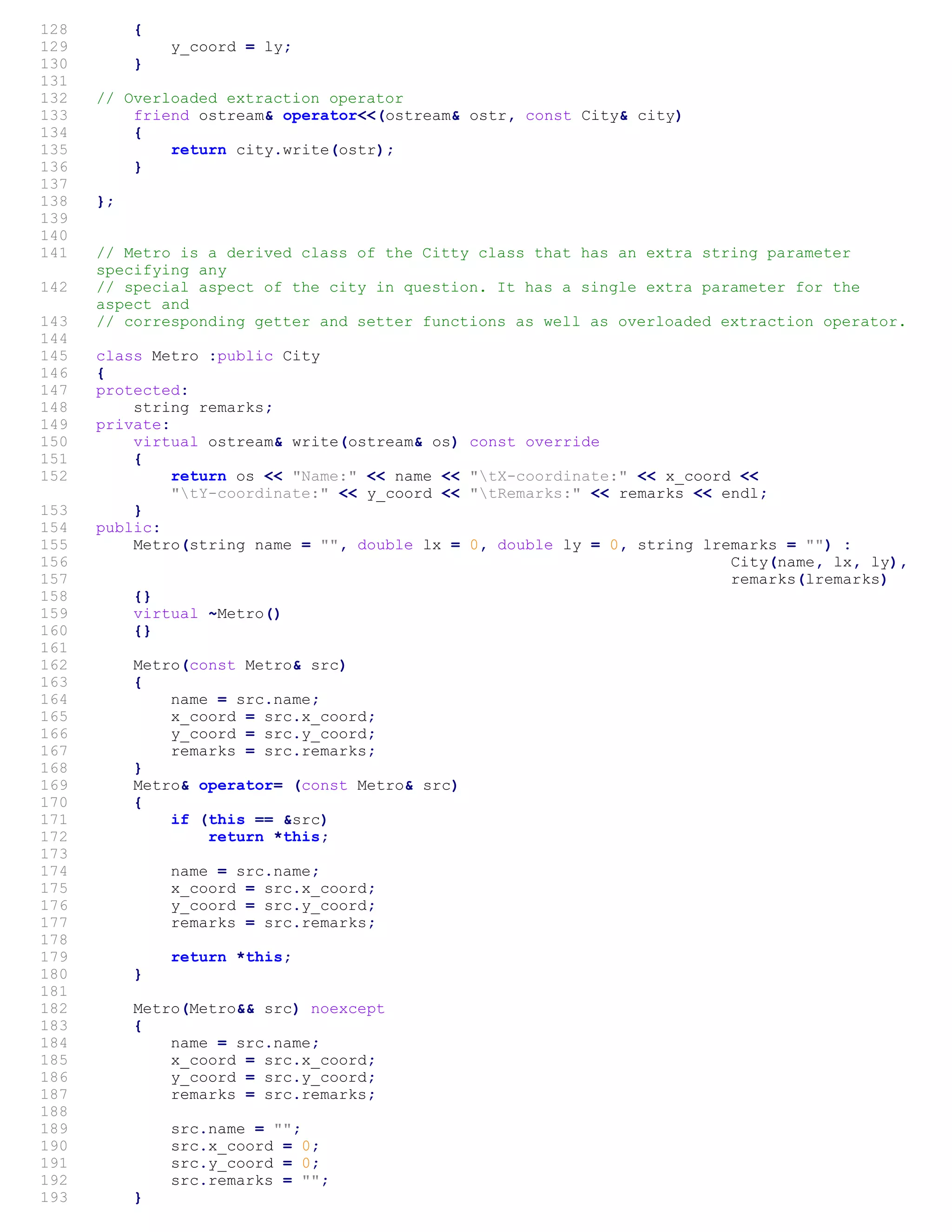 128 {
129 y_coord = ly;
130 }
131
132 // Overloaded extraction operator
133 friend ostream& operator<<(ostream& ostr, const City& city)
134 {
135 return city.write(ostr);
136 }
137
138 };
139
140
141 // Metro is a derived class of the Citty class that has an extra string parameter
specifying any
142 // special aspect of the city in question. It has a single extra parameter for the
aspect and
143 // corresponding getter and setter functions as well as overloaded extraction operator.
144
145 class Metro :public City
146 {
147 protected:
148 string remarks;
149 private:
150 virtual ostream& write(ostream& os) const override
151 {
152 return os << "Name:" << name << "tX-coordinate:" << x_coord <<
"tY-coordinate:" << y_coord << "tRemarks:" << remarks << endl;
153 }
154 public:
155 Metro(string name = "", double lx = 0, double ly = 0, string lremarks = "") :
156 City(name, lx, ly),
157 remarks(lremarks)
158 {}
159 virtual ~Metro()
160 {}
161
162 Metro(const Metro& src)
163 {
164 name = src.name;
165 x_coord = src.x_coord;
166 y_coord = src.y_coord;
167 remarks = src.remarks;
168 }
169 Metro& operator= (const Metro& src)
170 {
171 if (this == &src)
172 return *this;
173
174 name = src.name;
175 x_coord = src.x_coord;
176 y_coord = src.y_coord;
177 remarks = src.remarks;
178
179 return *this;
180 }
181
182 Metro(Metro&& src) noexcept
183 {
184 name = src.name;
185 x_coord = src.x_coord;
186 y_coord = src.y_coord;
187 remarks = src.remarks;
188
189 src.name = "";
190 src.x_coord = 0;
191 src.y_coord = 0;
192 src.remarks = "";
193 }
 