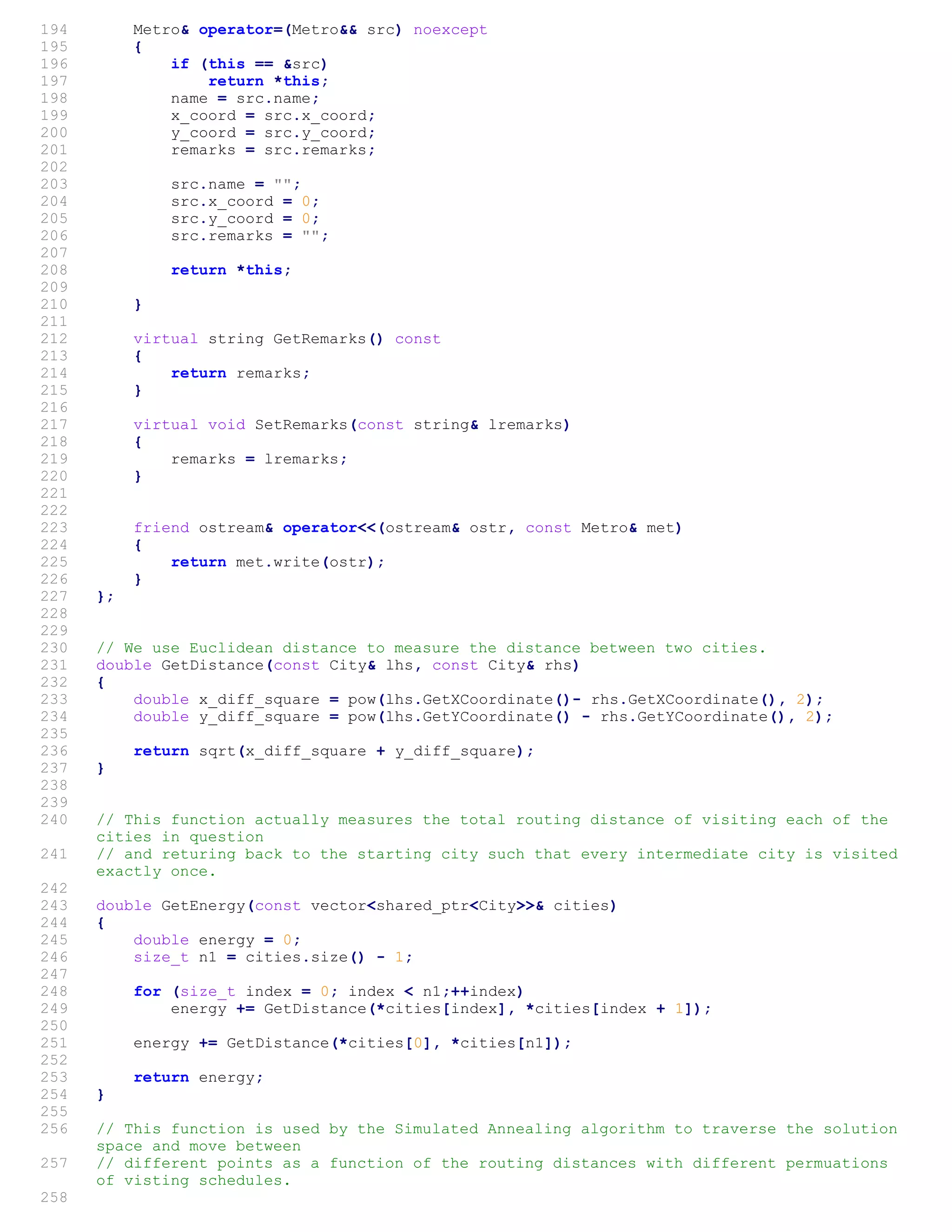 194 Metro& operator=(Metro&& src) noexcept
195 {
196 if (this == &src)
197 return *this;
198 name = src.name;
199 x_coord = src.x_coord;
200 y_coord = src.y_coord;
201 remarks = src.remarks;
202
203 src.name = "";
204 src.x_coord = 0;
205 src.y_coord = 0;
206 src.remarks = "";
207
208 return *this;
209
210 }
211
212 virtual string GetRemarks() const
213 {
214 return remarks;
215 }
216
217 virtual void SetRemarks(const string& lremarks)
218 {
219 remarks = lremarks;
220 }
221
222
223 friend ostream& operator<<(ostream& ostr, const Metro& met)
224 {
225 return met.write(ostr);
226 }
227 };
228
229
230 // We use Euclidean distance to measure the distance between two cities.
231 double GetDistance(const City& lhs, const City& rhs)
232 {
233 double x_diff_square = pow(lhs.GetXCoordinate()- rhs.GetXCoordinate(), 2);
234 double y_diff_square = pow(lhs.GetYCoordinate() - rhs.GetYCoordinate(), 2);
235
236 return sqrt(x_diff_square + y_diff_square);
237 }
238
239
240 // This function actually measures the total routing distance of visiting each of the
cities in question
241 // and returing back to the starting city such that every intermediate city is visited
exactly once.
242
243 double GetEnergy(const vector<shared_ptr<City>>& cities)
244 {
245 double energy = 0;
246 size_t n1 = cities.size() - 1;
247
248 for (size_t index = 0; index < n1;++index)
249 energy += GetDistance(*cities[index], *cities[index + 1]);
250
251 energy += GetDistance(*cities[0], *cities[n1]);
252
253 return energy;
254 }
255
256 // This function is used by the Simulated Annealing algorithm to traverse the solution
space and move between
257 // different points as a function of the routing distances with different permuations
of visting schedules.
258
 
