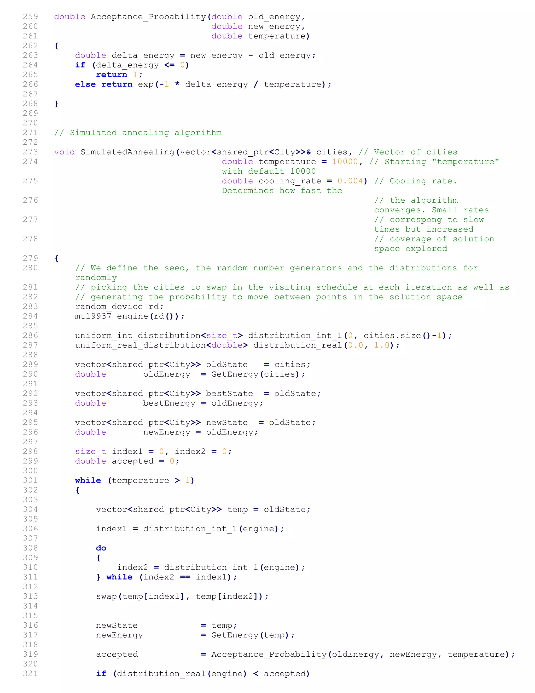 259 double Acceptance_Probability(double old_energy,
260 double new_energy,
261 double temperature)
262 {
263 double delta_energy = new_energy - old_energy;
264 if (delta_energy <= 0)
265 return 1;
266 else return exp(-1 * delta_energy / temperature);
267
268 }
269
270
271 // Simulated annealing algorithm
272
273 void SimulatedAnnealing(vector<shared_ptr<City>>& cities, // Vector of cities
274 double temperature = 10000, // Starting "temperature"
with default 10000
275 double cooling_rate = 0.004) // Cooling rate.
Determines how fast the
276 // the algorithm
converges. Small rates
277 // correspong to slow
times but increased
278 // coverage of solution
space explored
279 {
280 // We define the seed, the random number generators and the distributions for
randomly
281 // picking the cities to swap in the visiting schedule at each iteration as well as
282 // generating the probability to move between points in the solution space
283 random_device rd;
284 mt19937 engine(rd());
285
286 uniform_int_distribution<size_t> distribution_int_1(0, cities.size()-1);
287 uniform_real_distribution<double> distribution_real(0.0, 1.0);
288
289 vector<shared_ptr<City>> oldState = cities;
290 double oldEnergy = GetEnergy(cities);
291
292 vector<shared_ptr<City>> bestState = oldState;
293 double bestEnergy = oldEnergy;
294
295 vector<shared_ptr<City>> newState = oldState;
296 double newEnergy = oldEnergy;
297
298 size_t index1 = 0, index2 = 0;
299 double accepted = 0;
300
301 while (temperature > 1)
302 {
303
304 vector<shared_ptr<City>> temp = oldState;
305
306 index1 = distribution_int_1(engine);
307
308 do
309 {
310 index2 = distribution_int_1(engine);
311 } while (index2 == index1);
312
313 swap(temp[index1], temp[index2]);
314
315
316 newState = temp;
317 newEnergy = GetEnergy(temp);
318
319 accepted = Acceptance_Probability(oldEnergy, newEnergy, temperature);
320
321 if (distribution_real(engine) < accepted)
 