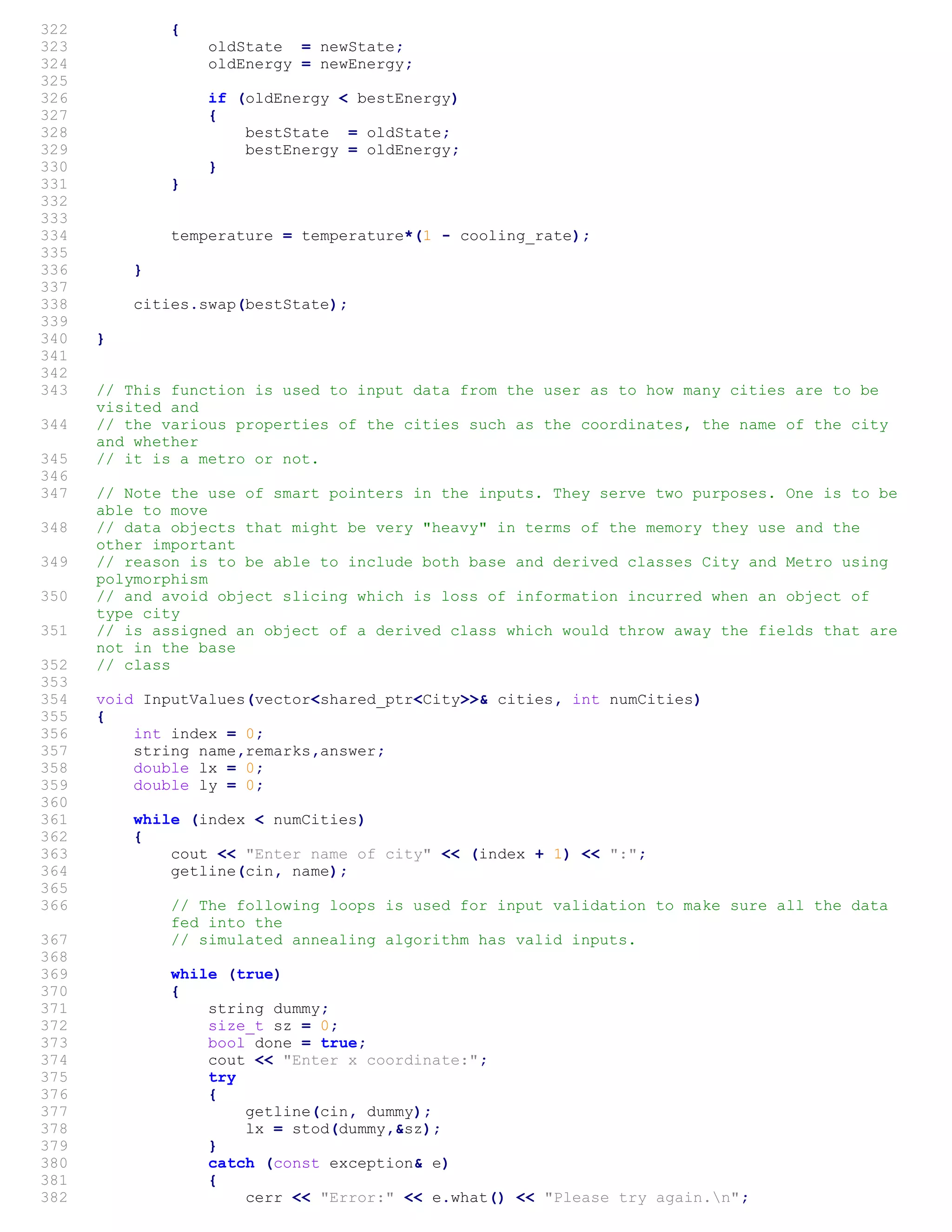 322 {
323 oldState = newState;
324 oldEnergy = newEnergy;
325
326 if (oldEnergy < bestEnergy)
327 {
328 bestState = oldState;
329 bestEnergy = oldEnergy;
330 }
331 }
332
333
334 temperature = temperature*(1 - cooling_rate);
335
336 }
337
338 cities.swap(bestState);
339
340 }
341
342
343 // This function is used to input data from the user as to how many cities are to be
visited and
344 // the various properties of the cities such as the coordinates, the name of the city
and whether
345 // it is a metro or not.
346
347 // Note the use of smart pointers in the inputs. They serve two purposes. One is to be
able to move
348 // data objects that might be very "heavy" in terms of the memory they use and the
other important
349 // reason is to be able to include both base and derived classes City and Metro using
polymorphism
350 // and avoid object slicing which is loss of information incurred when an object of
type city
351 // is assigned an object of a derived class which would throw away the fields that are
not in the base
352 // class
353
354 void InputValues(vector<shared_ptr<City>>& cities, int numCities)
355 {
356 int index = 0;
357 string name,remarks,answer;
358 double lx = 0;
359 double ly = 0;
360
361 while (index < numCities)
362 {
363 cout << "Enter name of city" << (index + 1) << ":";
364 getline(cin, name);
365
366 // The following loops is used for input validation to make sure all the data
fed into the
367 // simulated annealing algorithm has valid inputs.
368
369 while (true)
370 {
371 string dummy;
372 size_t sz = 0;
373 bool done = true;
374 cout << "Enter x coordinate:";
375 try
376 {
377 getline(cin, dummy);
378 lx = stod(dummy,&sz);
379 }
380 catch (const exception& e)
381 {
382 cerr << "Error:" << e.what() << "Please try again.n";
 
