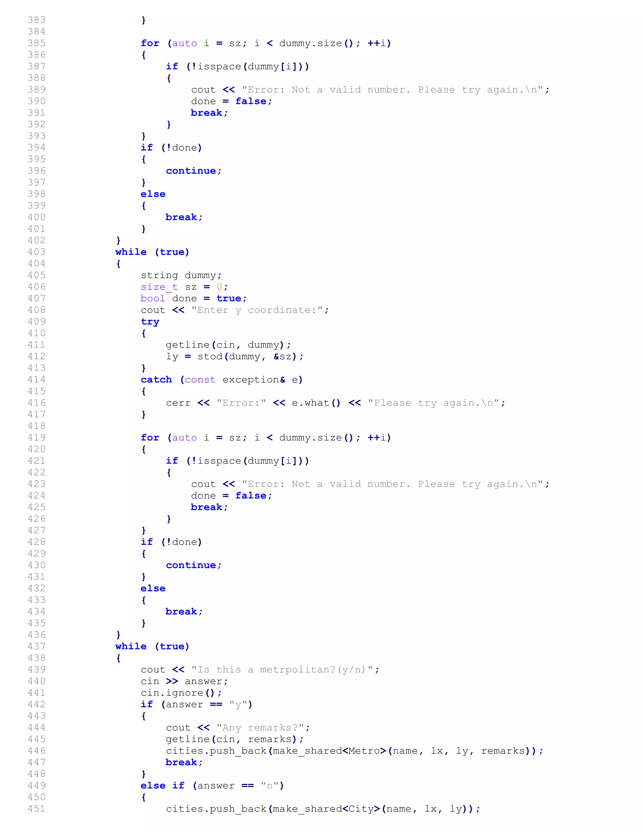 383 }
384
385 for (auto i = sz; i < dummy.size(); ++i)
386 {
387 if (!isspace(dummy[i]))
388 {
389 cout << "Error: Not a valid number. Please try again.n";
390 done = false;
391 break;
392 }
393 }
394 if (!done)
395 {
396 continue;
397 }
398 else
399 {
400 break;
401 }
402 }
403 while (true)
404 {
405 string dummy;
406 size_t sz = 0;
407 bool done = true;
408 cout << "Enter y coordinate:";
409 try
410 {
411 getline(cin, dummy);
412 ly = stod(dummy, &sz);
413 }
414 catch (const exception& e)
415 {
416 cerr << "Error:" << e.what() << "Please try again.n";
417 }
418
419 for (auto i = sz; i < dummy.size(); ++i)
420 {
421 if (!isspace(dummy[i]))
422 {
423 cout << "Error: Not a valid number. Please try again.n";
424 done = false;
425 break;
426 }
427 }
428 if (!done)
429 {
430 continue;
431 }
432 else
433 {
434 break;
435 }
436 }
437 while (true)
438 {
439 cout << "Is this a metrpolitan?(y/n)";
440 cin >> answer;
441 cin.ignore();
442 if (answer == "y")
443 {
444 cout << "Any remarks?";
445 getline(cin, remarks);
446 cities.push_back(make_shared<Metro>(name, lx, ly, remarks));
447 break;
448 }
449 else if (answer == "n")
450 {
451 cities.push_back(make_shared<City>(name, lx, ly));
 