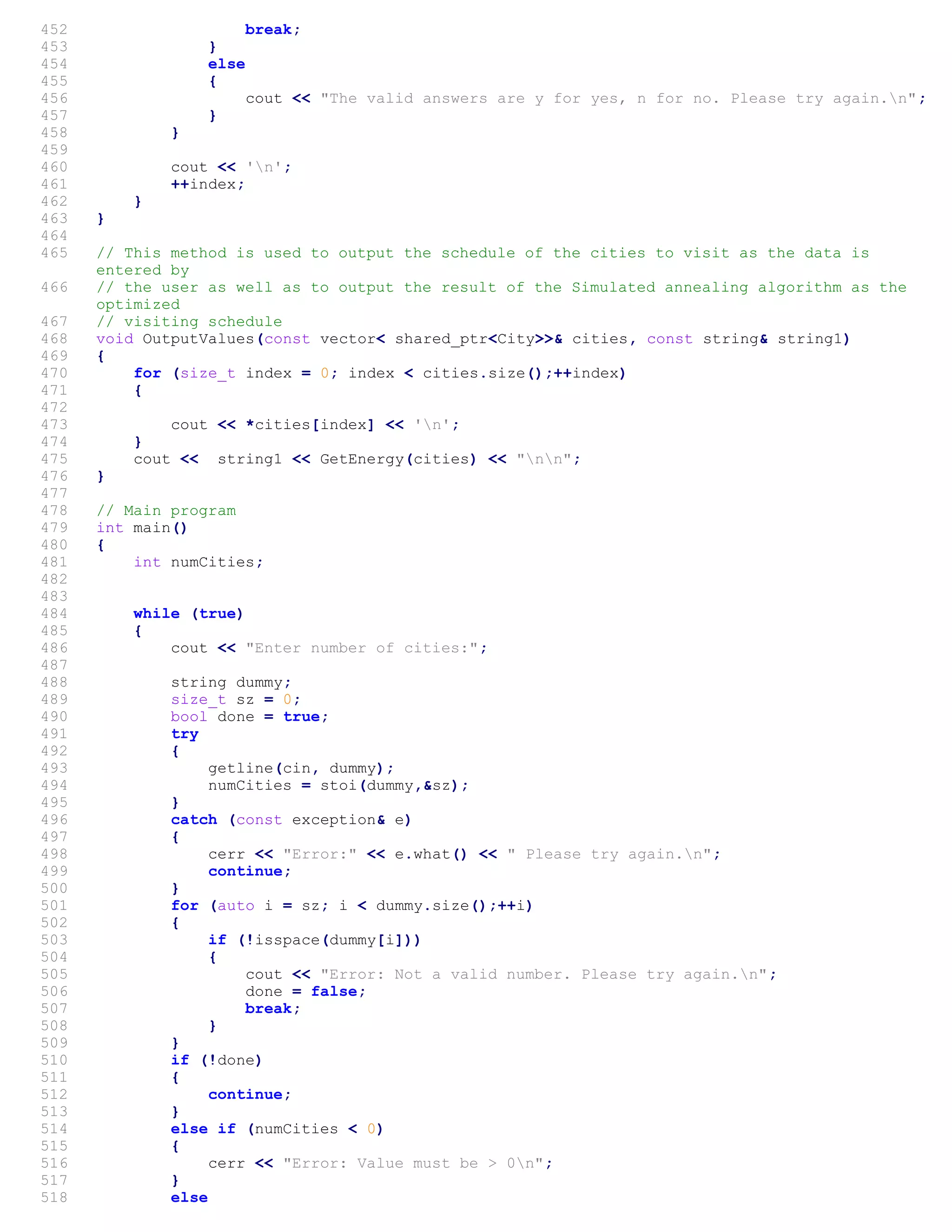 452 break;
453 }
454 else
455 {
456 cout << "The valid answers are y for yes, n for no. Please try again.n";
457 }
458 }
459
460 cout << 'n';
461 ++index;
462 }
463 }
464
465 // This method is used to output the schedule of the cities to visit as the data is
entered by
466 // the user as well as to output the result of the Simulated annealing algorithm as the
optimized
467 // visiting schedule
468 void OutputValues(const vector< shared_ptr<City>>& cities, const string& string1)
469 {
470 for (size_t index = 0; index < cities.size();++index)
471 {
472
473 cout << *cities[index] << 'n';
474 }
475 cout << string1 << GetEnergy(cities) << "nn";
476 }
477
478 // Main program
479 int main()
480 {
481 int numCities;
482
483
484 while (true)
485 {
486 cout << "Enter number of cities:";
487
488 string dummy;
489 size_t sz = 0;
490 bool done = true;
491 try
492 {
493 getline(cin, dummy);
494 numCities = stoi(dummy,&sz);
495 }
496 catch (const exception& e)
497 {
498 cerr << "Error:" << e.what() << " Please try again.n";
499 continue;
500 }
501 for (auto i = sz; i < dummy.size();++i)
502 {
503 if (!isspace(dummy[i]))
504 {
505 cout << "Error: Not a valid number. Please try again.n";
506 done = false;
507 break;
508 }
509 }
510 if (!done)
511 {
512 continue;
513 }
514 else if (numCities < 0)
515 {
516 cerr << "Error: Value must be > 0n";
517 }
518 else
 