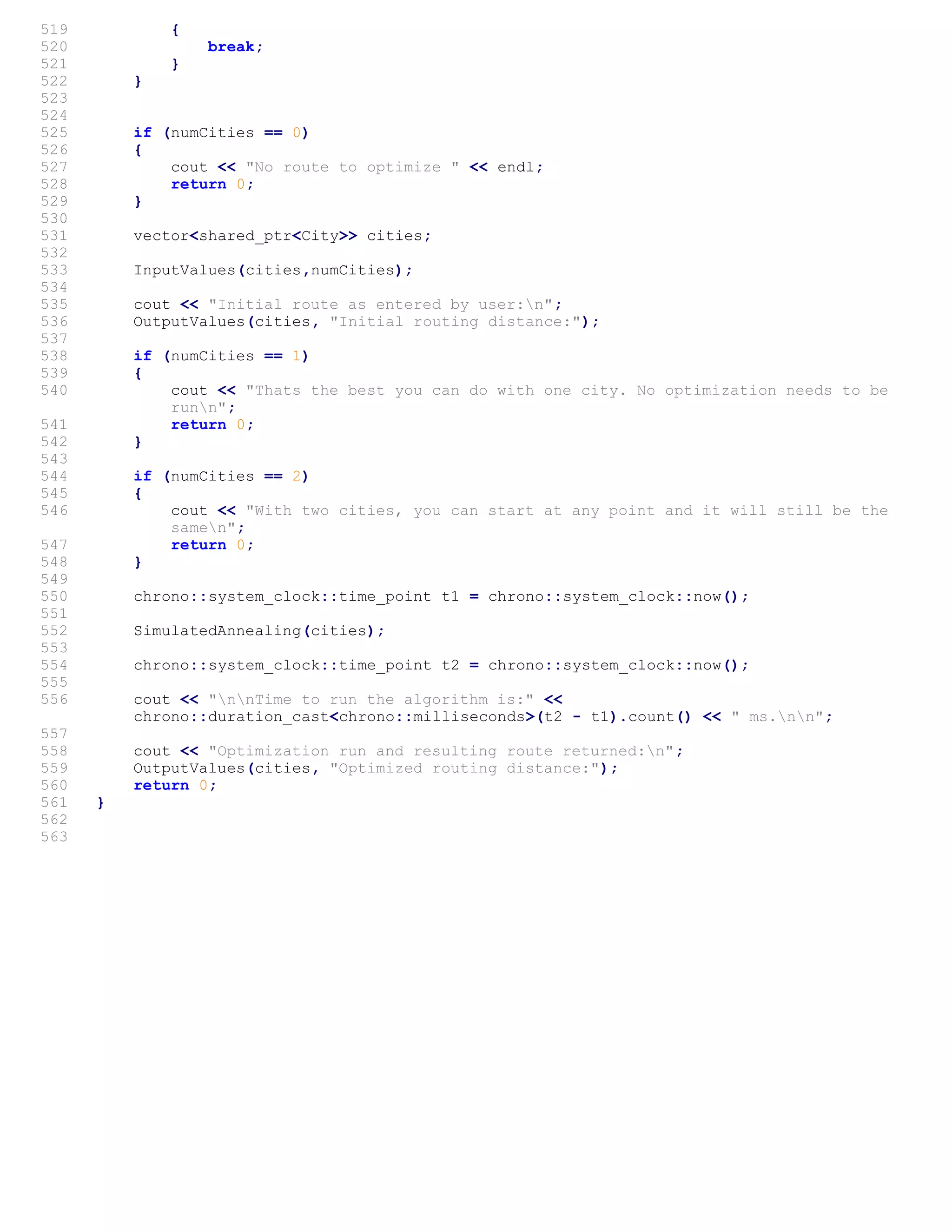 519 {
520 break;
521 }
522 }
523
524
525 if (numCities == 0)
526 {
527 cout << "No route to optimize " << endl;
528 return 0;
529 }
530
531 vector<shared_ptr<City>> cities;
532
533 InputValues(cities,numCities);
534
535 cout << "Initial route as entered by user:n";
536 OutputValues(cities, "Initial routing distance:");
537
538 if (numCities == 1)
539 {
540 cout << "Thats the best you can do with one city. No optimization needs to be
runn";
541 return 0;
542 }
543
544 if (numCities == 2)
545 {
546 cout << "With two cities, you can start at any point and it will still be the
samen";
547 return 0;
548 }
549
550 chrono::system_clock::time_point t1 = chrono::system_clock::now();
551
552 SimulatedAnnealing(cities);
553
554 chrono::system_clock::time_point t2 = chrono::system_clock::now();
555
556 cout << "nnTime to run the algorithm is:" <<
chrono::duration_cast<chrono::milliseconds>(t2 - t1).count() << " ms.nn";
557
558 cout << "Optimization run and resulting route returned:n";
559 OutputValues(cities, "Optimized routing distance:");
560 return 0;
561 }
562
563
 