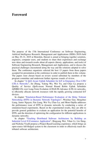 Foreword
The purpose of the 17th International Conference on Software Engineering,
Artiﬁcial Intelligence Research, Management and Applications (SERA 2019) held
on May 29–31, 2019 at Honolulu, Hawaii is aimed at bringing together scientists,
engineers, computer users, and students to share their experiences and exchange
new ideas and research results about all aspects (theory, applications, and tools) of
Software Engineering Research, Management and Applications, and to discuss the
practical challenges encountered along the way and the solutions adopted to solve
them. The conference organizers selected the best 13 papers from those papers
accepted for presentation at the conference in order to publish them in this volume.
The papers were chosen based on review scored submitted by members of the
program committee and underwent further rigorous rounds of review.
In chapter “A QoS Aware Uplink Scheduler for IoT in Emergency Over LTE/
LTE-A Networks”, Jin Zhang, Yalong Wu, Wei Yu, and Chao Lu propose a
Quality of Service (QoS)-aware Normal Round Robin Uplink Scheduler
(QNRR-US) over Long-Term Evolution (LTE)/LTE-Advance (LTE-A) networks,
to efﬁciently allocate network resources with the rapidly growing connected IoT
devices.
In chapter “Emulation-Based Performance Evaluation of the Delay Tolerant
Networking (DTN) in Dynamic Network Topologies”, Weichao Gao, Hengshuo
Liang, James Nguyen, Fan Liang, Wei Yu, Chao Lu, and Mont Orpilla addresses
the performance issue of DTN in dynamic networks by conducting a series of
emulation-based experiments. Based on the experimental results, they are able to
provide general guidelines to evaluate an application for the potential beneﬁts of
DTN, and the direction of optimizing the conﬁguration for different applications in
dynamic networks.
In chapter “Teaching Distributed Software Architecture by Building an
Industrial Level E-Commerce Application”, Bingyang Wei, Yihao Li, Lin Deng,
and Nicholas Visalli propose a Project-Based Learning experience, which brings an
open-source full-fledged system to the classroom in order to effectively teach dis-
tributed software architecture.
v
 