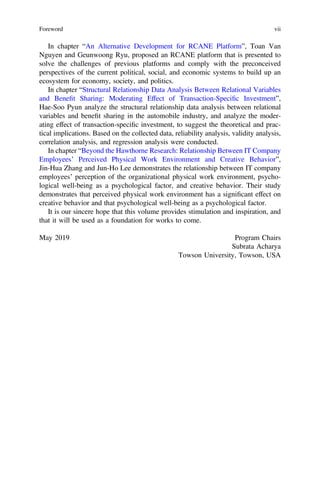In chapter “An Alternative Development for RCANE Platform”, Toan Van
Nguyen and Geunwoong Ryu, proposed an RCANE platform that is presented to
solve the challenges of previous platforms and comply with the preconceived
perspectives of the current political, social, and economic systems to build up an
ecosystem for economy, society, and politics.
In chapter “Structural Relationship Data Analysis Between Relational Variables
and Beneﬁt Sharing: Moderating Effect of Transaction-Speciﬁc Investment”,
Hae-Soo Pyun analyze the structural relationship data analysis between relational
variables and beneﬁt sharing in the automobile industry, and analyze the moder-
ating effect of transaction-speciﬁc investment, to suggest the theoretical and prac-
tical implications. Based on the collected data, reliability analysis, validity analysis,
correlation analysis, and regression analysis were conducted.
In chapter “Beyond the Hawthorne Research: Relationship Between IT Company
Employees’ Perceived Physical Work Environment and Creative Behavior”,
Jin-Hua Zhang and Jun-Ho Lee demonstrates the relationship between IT company
employees’ perception of the organizational physical work environment, psycho-
logical well-being as a psychological factor, and creative behavior. Their study
demonstrates that perceived physical work environment has a signiﬁcant effect on
creative behavior and that psychological well-being as a psychological factor.
It is our sincere hope that this volume provides stimulation and inspiration, and
that it will be used as a foundation for works to come.
May 2019 Program Chairs
Subrata Acharya
Towson University, Towson, USA
Foreword vii
 