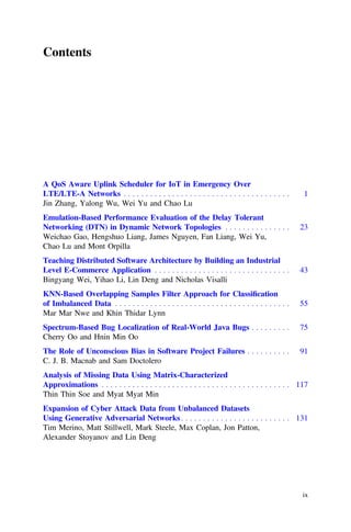 Contents
A QoS Aware Uplink Scheduler for IoT in Emergency Over
LTE/LTE-A Networks . . . . . . . . . . . . . . . . . . . . . . . . . . . . . . . . . . . . . . 1
Jin Zhang, Yalong Wu, Wei Yu and Chao Lu
Emulation-Based Performance Evaluation of the Delay Tolerant
Networking (DTN) in Dynamic Network Topologies . . . . . . . . . . . . . . . 23
Weichao Gao, Hengshuo Liang, James Nguyen, Fan Liang, Wei Yu,
Chao Lu and Mont Orpilla
Teaching Distributed Software Architecture by Building an Industrial
Level E-Commerce Application . . . . . . . . . . . . . . . . . . . . . . . . . . . . . . . 43
Bingyang Wei, Yihao Li, Lin Deng and Nicholas Visalli
KNN-Based Overlapping Samples Filter Approach for Classiﬁcation
of Imbalanced Data . . . . . . . . . . . . . . . . . . . . . . . . . . . . . . . . . . . . . . . . 55
Mar Mar Nwe and Khin Thidar Lynn
Spectrum-Based Bug Localization of Real-World Java Bugs . . . . . . . . . 75
Cherry Oo and Hnin Min Oo
The Role of Unconscious Bias in Software Project Failures . . . . . . . . . . 91
C. J. B. Macnab and Sam Doctolero
Analysis of Missing Data Using Matrix-Characterized
Approximations . . . . . . . . . . . . . . . . . . . . . . . . . . . . . . . . . . . . . . . . . . . 117
Thin Thin Soe and Myat Myat Min
Expansion of Cyber Attack Data from Unbalanced Datasets
Using Generative Adversarial Networks . . . . . . . . . . . . . . . . . . . . . . . . . 131
Tim Merino, Matt Stillwell, Mark Steele, Max Coplan, Jon Patton,
Alexander Stoyanov and Lin Deng
ix
 