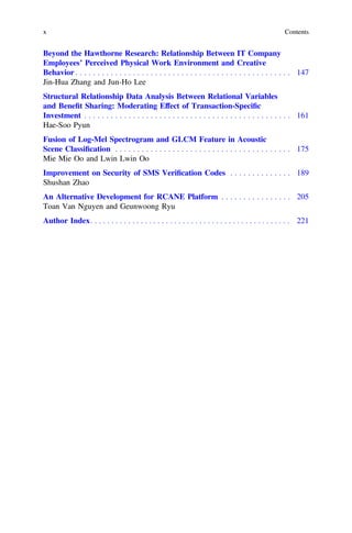 Beyond the Hawthorne Research: Relationship Between IT Company
Employees’ Perceived Physical Work Environment and Creative
Behavior . . . . . . . . . . . . . . . . . . . . . . . . . . . . . . . . . . . . . . . . . . . . . . . . . 147
Jin-Hua Zhang and Jun-Ho Lee
Structural Relationship Data Analysis Between Relational Variables
and Beneﬁt Sharing: Moderating Effect of Transaction-Speciﬁc
Investment . . . . . . . . . . . . . . . . . . . . . . . . . . . . . . . . . . . . . . . . . . . . . . . 161
Hae-Soo Pyun
Fusion of Log-Mel Spectrogram and GLCM Feature in Acoustic
Scene Classiﬁcation . . . . . . . . . . . . . . . . . . . . . . . . . . . . . . . . . . . . . . . . 175
Mie Mie Oo and Lwin Lwin Oo
Improvement on Security of SMS Veriﬁcation Codes . . . . . . . . . . . . . . 189
Shushan Zhao
An Alternative Development for RCANE Platform . . . . . . . . . . . . . . . . 205
Toan Van Nguyen and Geunwoong Ryu
Author Index. . . . . . . . . . . . . . . . . . . . . . . . . . . . . . . . . . . . . . . . . . . . . . . . 221
x Contents
 