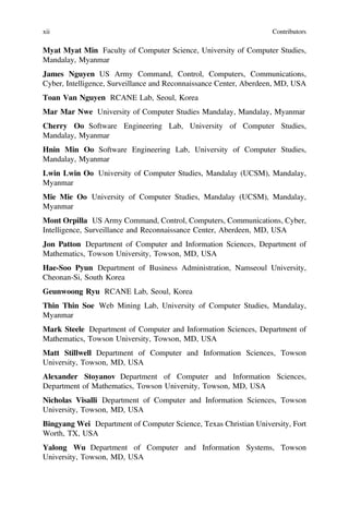 Myat Myat Min Faculty of Computer Science, University of Computer Studies,
Mandalay, Myanmar
James Nguyen US Army Command, Control, Computers, Communications,
Cyber, Intelligence, Surveillance and Reconnaissance Center, Aberdeen, MD, USA
Toan Van Nguyen RCANE Lab, Seoul, Korea
Mar Mar Nwe University of Computer Studies Mandalay, Mandalay, Myanmar
Cherry Oo Software Engineering Lab, University of Computer Studies,
Mandalay, Myanmar
Hnin Min Oo Software Engineering Lab, University of Computer Studies,
Mandalay, Myanmar
Lwin Lwin Oo University of Computer Studies, Mandalay (UCSM), Mandalay,
Myanmar
Mie Mie Oo University of Computer Studies, Mandalay (UCSM), Mandalay,
Myanmar
Mont Orpilla US Army Command, Control, Computers, Communications, Cyber,
Intelligence, Surveillance and Reconnaissance Center, Aberdeen, MD, USA
Jon Patton Department of Computer and Information Sciences, Department of
Mathematics, Towson University, Towson, MD, USA
Hae-Soo Pyun Department of Business Administration, Namseoul University,
Cheonan-Si, South Korea
Geunwoong Ryu RCANE Lab, Seoul, Korea
Thin Thin Soe Web Mining Lab, University of Computer Studies, Mandalay,
Myanmar
Mark Steele Department of Computer and Information Sciences, Department of
Mathematics, Towson University, Towson, MD, USA
Matt Stillwell Department of Computer and Information Sciences, Towson
University, Towson, MD, USA
Alexander Stoyanov Department of Computer and Information Sciences,
Department of Mathematics, Towson University, Towson, MD, USA
Nicholas Visalli Department of Computer and Information Sciences, Towson
University, Towson, MD, USA
Bingyang Wei Department of Computer Science, Texas Christian University, Fort
Worth, TX, USA
Yalong Wu Department of Computer and Information Systems, Towson
University, Towson, MD, USA
xii Contributors
 
