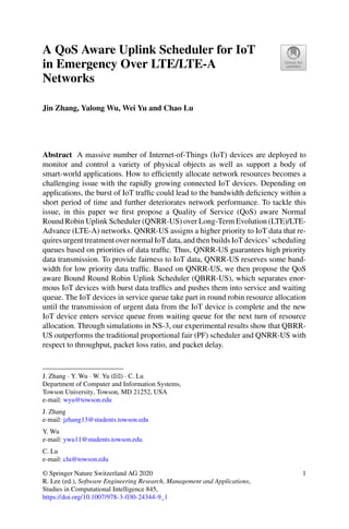 A QoS Aware Uplink Scheduler for IoT
in Emergency Over LTE/LTE-A
Networks
Jin Zhang, Yalong Wu, Wei Yu and Chao Lu
Abstract A massive number of Internet-of-Things (IoT) devices are deployed to
monitor and control a variety of physical objects as well as support a body of
smart-world applications. How to efficiently allocate network resources becomes a
challenging issue with the rapidly growing connected IoT devices. Depending on
applications, the burst of IoT traffic could lead to the bandwidth deficiency within a
short period of time and further deteriorates network performance. To tackle this
issue, in this paper we first propose a Quality of Service (QoS) aware Normal
Round Robin Uplink Scheduler (QNRR-US) over Long-Term Evolution (LTE)/LTE-
Advance (LTE-A) networks. QNRR-US assigns a higher priority to IoT data that re-
quires urgent treatment over normal IoT data, and then builds IoT devices’ scheduling
queues based on priorities of data traffic. Thus, QNRR-US guarantees high priority
data transmission. To provide fairness to IoT data, QNRR-US reserves some band-
width for low priority data traffic. Based on QNRR-US, we then propose the QoS
aware Bound Round Robin Uplink Scheduler (QBRR-US), which separates enor-
mous IoT devices with burst data traffics and pushes them into service and waiting
queue. The IoT devices in service queue take part in round robin resource allocation
until the transmission of urgent data from the IoT device is complete and the new
IoT device enters service queue from waiting queue for the next turn of resource
allocation. Through simulations in NS-3, our experimental results show that QBRR-
US outperforms the traditional proportional fair (PF) scheduler and QNRR-US with
respect to throughput, packet loss ratio, and packet delay.
J. Zhang · Y. Wu · W. Yu (B) · C. Lu
Department of Computer and Information Systems,
Towson University, Towson, MD 21252, USA
e-mail: wyu@towson.edu
J. Zhang
e-mail: jzhang13@students.towson.edu
Y. Wu
e-mail: ywu11@students.towson.edu
C. Lu
e-mail: clu@towson.edu
© Springer Nature Switzerland AG 2020
R. Lee (ed.), Software Engineering Research, Management and Applications,
Studies in Computational Intelligence 845,
https://doi.org/10.1007/978-3-030-24344-9_1
1
 