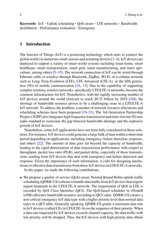 2 J. Zhang et al.
Keywords IoT · Uplink scheduling · QoS aware · LTE networks · Bandwidth
distribution · Performance evaluation · Emergency
1 Introduction
The Internet of Things (IoT) is a promising technology which aims to connect the
global world via numerous smart sensors and actuating devices [1–4]. IoT devices are
deployed to support a variety of smart-world systems including smart home, smart
healthcare, smart transportation, smart grid, smart manufacturing, and smart agri-
culture, among others [5–15]. The network connection of IoT can be wired through
Ethernet cable or wireless through Bluetooth, ZigBee, Wi-Fi, or a cellular network
such as Long-Term Evolution (LTE), LTE Advanced (LTE-A), or the fifth genera-
tion (5G) of mobile communication [16, 17]. Due to the capability of supporting
complex territory, wireless networks, specifically LTE/LTE-A networks, become the
common infrastructure for IoT. Nonetheless, with the rapidly increasing number of
IoT devices around the world (forecast to reach 20.35 billion by 2019 [18]), the
shortage of bandwidth resource proves to be a challenging issue in a LTE/LTE-A
IoT network. To address the problem, a number of network resource allocations and
scheduling schemes have been proposed [19–21]. The 3rd Generation Partnership
Project (3GPP) also integrates high frequency transmission and mini-slot into 5G new
radio standard to overcome the gap between bandwidth shortage and the explosive
growth of IoT devices.
Nonetheless, some IoT applications have not been fully considered in these solu-
tions. For instance, IoT devices could generate a large bulk of data within a short time
period depending on applications, including emergency, failure detection, response,
and others [22]. The amount of data goes far beyond the capacity of bandwidth,
leading to the rapid deterioration of data transmission performance with respect to
throughput, packet loss ratio (PLR), and packet delay, especially of those transmis-
sions sending from IoT devices that deal with emergency and failure detection and
response. Given the importance of such information, it calls for designing mecha-
nisms to effective data transmission from those IoT devices in LTE/LTE-A networks.
In this paper, we made the following contributions.
• We propose a quality of service (QoS)-aware Normal Round Robin uplink traffic
scheduling (QNRR-US) scheme to handle data traffic from IoT devices that require
urgent treatment in the LTE/LTE-A network. The requirement of QoS in LTE is
recorded by QoS Class Identifier (QCI). The QoS-based scheduler in eNodeB
(eNB) allocates bandwidth resource according to QCI value. QNRR-US creates a
new critical emergency IoT data type with a higher priority level than normal data
types in a QCI table. Generally speaking, QNRR-US grants a minimum data rate
to IoT devices (called UEs in LTE/LTE-A) on the sequence of their priority. When
a data rate requested by IoT devices exceeds channel capacity, the data traffic with
low priority will be dropped. Thus, the IoT devices with high priority data obtain
 