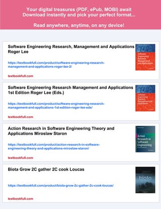 Your digital treasures (PDF, ePub, MOBI) await
Download instantly and pick your perfect format...
Read anywhere, anytime, on any device!
Software Engineering Research, Management and Applications
Roger Lee
https://textbookfull.com/product/software-engineering-research-
management-and-applications-roger-lee-2/
textbookfull.com
Software Engineering Research Management and Applications
1st Edition Roger Lee (Eds.)
https://textbookfull.com/product/software-engineering-research-
management-and-applications-1st-edition-roger-lee-eds/
textbookfull.com
Action Research in Software Engineering Theory and
Applications Miroslaw Staron
https://textbookfull.com/product/action-research-in-software-
engineering-theory-and-applications-miroslaw-staron/
textbookfull.com
Biota Grow 2C gather 2C cook Loucas
https://textbookfull.com/product/biota-grow-2c-gather-2c-cook-loucas/
textbookfull.com
 