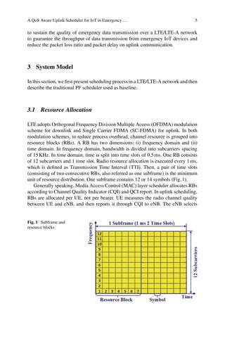 A QoS Aware Uplink Scheduler for IoT in Emergency … 5
to sustain the quality of emergency data transmission over a LTE/LTE-A network
to guarantee the throughput of data transmission from emergency IoT devices and
reduce the packet loss ratio and packet delay on uplink communication.
3 System Model
In this section, we first present scheduling process in a LTE/LTE-A network and then
describe the traditional PF scheduler used as baseline.
3.1 Resource Allocation
LTE adopts Orthogonal Frequency Division Multiple Access (OFDMA) modulation
scheme for downlink and Single Carrier FDMA (SC-FDMA) for uplink. In both
modulation schemes, to reduce process overhead, channel resource is grouped into
resource blocks (RBs). A RB has two dimensions: (i) frequency domain and (ii)
time domain. In frequency domain, bandwidth is divided into subcarriers spacing
of 15KHz. In time domain, time is split into time slots of 0.5ms. One RB consists
of 12 subcarriers and 1 time slot. Radio resource allocation is executed every 1ms,
which is defined as Transmission Time Interval (TTI). Then, a pair of time slots
(consisting of two consecutive RBs, also referred as one subframe) is the minimum
unit of resource distribution. One subframe contains 12 or 14 symbols (Fig.1).
Generally speaking, Media Access Control (MAC) layer scheduler allocates RBs
according to Channel Quality Indicator (CQI) and QCI report. In uplink scheduling,
RBs are allocated per UE, not per bearer. UE measures the radio channel quality
between UE and eNB, and then reports it through CQI to eNB. The eNB selects
Fig. 1 Subframe and
resource blocks
 