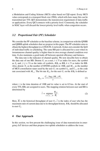6 J. Zhang et al.
a Modulation and Coding Scheme (MCS) value based on CQI report. Every MCS
value corresponds to a transport block size (TBS), which tells how many bits can be
transmitted per TTI. QCI demonstrates the transmission requirement of data traffic
or applications. Every QCI connects with a priority level. Commonly, the scheduler
in MAC layer will discard the lowest priority level traffic when congestion occurs.
3.2 Proportional Fair (PF) Scheduler
We consider the PF scheduler as the baseline scheme, in comparison with the QNRR
and QBRR uplink schedulers that we propose in this paper. The PF scheduler aims to
obtain the highest throughput in a LTE/LTE-A network. It does not consider the QoS
of individual traffic in scheduling. The same RB pair is allocated for a user when its
instantaneous channel quality is higher than its own average channel condition over
time. It also maintains a good trade-off between spectral efficiency and fairness.
The data rate is the indicator of channel quality. We now describe how to obtain
the data rate of one RB. Denote Ui as a user, i ∈ N as index for users, the symbol
as Sj and j ( j ∈ N) as the index of symbols, RBk as RB, k ∈ N as index for RB.
Also, denote Ns as the number of OFDM symbols in 1RB, and Mi, j as the number
of MCS constellation states used by the user Ui on symbol Sj , and Ci, j as the code
rate associated with Mi, j . The bit rate Ri,k for the user Ui on the RBk is defined as
Ri,k =
Ci, j log2 (Mi, j )Ns
τ
, (1)
where τ is the time duration of 1RB and its value is set to 0.5ms. At the start of
every TTI, RBs are assigned to users. The mapping relation between user and RB is
determined by
î = argmax
i=1,2,...,N
Ri,k
Ri
. (2)
Here, Ri is the historical throughput of user Ui , î is the index of user who has the
maximum ratio of current data rate to its throughput history. RBk should be allocated
to user Uî .
4 Our Approach
In this section, we first present the challenging issue of data transmission in emer-
gency IoT devices and then propose two uplink schedulers to address the issue.
 