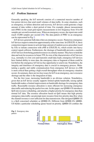 A QoS Aware Uplink Scheduler for IoT in Emergency … 7
4.1 Problem Statement
Generally speaking, the IoT network consists of a connected massive number of
low-power devices that send small volumes of data traffic. In some situations, such
as emergency, or failure detection and recovery, IoT devices could generate a large
amount of data within a short period of time. For example, phasor measurement
unit (PMU) in the smart grid reports measurements in low frequency from 10 to 60
samples per second in normal cases. When an emergency occurs, the report rate could
reach 15,000 samples per second [38]. The data pattern of PMU in an emergency
can be represented in Fig.2.
IoT devices generate bulk data when an emergency occurs. Numerous emergency
IoT devices request connection approximately at the same time. In LTE/LTE-A, these
connection request means to activate large amount of random access procedure (used
by UEs to initiate connection with eNB in LTE/LTE-A), which results into heavy
control signal collision. Furthermore, the shortage of bandwidth prevents a number
of IoT devices from being granted resources in a timely manner. They have to hold the
data and wait for resources in future TTI. In view of the characteristics of IoT devices
(e.g., normally it is low cost and transmits small data load), emergency IoT devices
have limited ability to store data, the emergency data or fragment of them could be
lost before the emergency IoT device has opportunity to send it out. Nonetheless, the
integrity and timeliness of emergency data is crucial in emergency process. Main-
taining a quality and stable communication from emergency IoT devices to eNB
is more critical than getting a high overall throughput when an emergency situation
occurs. In summary, there are two key issues for IoT in an emergency, one is resource
shortage and the other is the integration of data.
For the first issue, increasing bandwidth is an obvious solution. Nonetheless,
given that an IoT device usually supports limited uplink bandwidth, raising uplink
bandwidth makes a limited improvement on bandwidth shortage for emergency data
traffic. Reasonable resource allocation is more efficient for increasing emergency
data traffic and reducing the packet loss rate. In this paper, our QNRR-US introduces
QoS into resource scheduling, and attaches a higher priority for emergency data than
normal IoT data. The resource allocation based on QoS means that high priority
emergency data traffic can preempt more resource from low priority data flow when
the channel resource is not sufficient for data transmission. Our designed QBRR-US
is a QoS concerned scheduler as QNRR-US. Different from QNRR-US, QBRR-
US builds a particular scheduling queue based on priority. QBRR-US confines the
Fig. 2 Emergency data
pattern
 