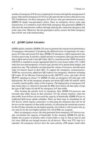 8 J. Zhang et al.
numberofemergencyIoTdevicescompetingforresourcethroughthemanagementof
queue. Only partial emergency IoT devices take part into the resource allocation every
TTI. Furthermore, for those emergency IoT devices who get transmission resource,
QBRR-US adopts non-preemptive policy. Once an emergency device starts data
transmission, it is entitled to send whole bulk emergency data generated. QBRR-US
alleviates the transmission conflicts through reducing the connected emergency link
at the same time. Moreover, the non-preemptive policy ensures the bulk emergency
data will be sent with minimal delay.
4.2 QNRR Uplink Scheduler
QNRR uplink scheduler (QNRR-US) aims to promote the transmission performance
of emergency information. Considering the different levels of importance for emer-
gency IoT data and normal IoT data, QNRR-US introduces a QoS requirement into
resource processing. It attaches a higher priority to emergency data type than normal
data in QoS and records it into QCI table. QCI is a mechanism that 3GPP released in
LTE/LTE-A standard to ensure appropriate QoS for every bearer traffic [39]. A QCI
index has four main properties: resource type, priority level, packet delay budget, and
packet loss rate. The scheduler can determine the volume of resources and allocation
order for bearers based on their QCI. To support the emergency communication,
3GPP has successively added new QCI indexes for emergency situations including
QCI index 65 for Mission Critical-push-to-talk (MCPTT) voice, and index 69 for
MCPTT signaling in release 12. QNRR-US adds an emergency IoT data type with
high priority. We set the emergency property just below QCI index 65 and 69, which
is usually used for public safety or first response. The high priority of emergency IoT
data means that it is allowed to preempt the RBs from almost all data types except
the type of QCI index 65 and 69 for emergency IoT data traffic.
After locating the priority level of emergency data, QNRR-US processes and
forwards data traffic based on their priorities. For the normal situation, when the
data traffic from all flows do not reach the capacity of bandwidth, QNRR-US acts as
traditional QoS-aware uplink scheduler. There are three steps in scheduling for all
IoT devices which request connection: (i) allocating the minimum data rate for all
devices on the sequence of data traffic priority, (ii) allocating the remaining resource
for the UE that currently has the highest priority, (iii) if there is still resource left, go
run step (ii) for the next highest priority UE, till all RBs are assigned.
Once an emergency occurs, the data generated from emergency IoT devices usu-
ally overwhelms the capacity of bandwidth. In this situation, QNRR-US still dis-
tributes the resource on priority order of data traffic as step (i), but no step (ii) and
(iii) since eNB has not enough resource for all devices. Then, next TTI, step (i) is
repeated. All emergency devices have the same priority, eNB adopts round robin
 