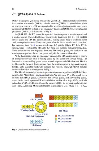 10 J. Zhang et al.
4.3 QBRR Uplink Scheduler
QBRR-USadoptsaQoSawarestrategylikeQNRR-US.Theresourceallocationsteps
for a normal situation in QBRR-US is the same as QNRR-US. Nonetheless, when
an emergency occurs, eNB uses round robin algorithm just on partial emergency
devices in QBRR-US instead of all emergency devices in QNRR-US. The scheduler
process of QBRR-US is illustrated in Fig.4.
In QBRR-US, the ED queue is separated into two parts: a service queue and
a waiting queue. The eNB allocates resources to devices in HD-L1, HD-L2(ED)
service queue and LD. The devices in an ED waiting queue have to wait until some
devices dequeue from the ED service queue after the data transmission is complete.
For example, from Fig.4, we can see devices 1–5 get the RBs in TTI 1. In TTI 2,
same devices 1–5 obtain the RBs until they have sent out their bulk emergency data.
Then, those devices are dequeued from the ED service queue, the devices in the
waiting queue get into the service queue and join the resource allocation.
At the beginning, when an emergency appears, the ED service queue is empty,
all emergency devices enter a waiting queue by first come first service policy. The
first device in the waiting queue enters a service queue and eNB allocates RBs for
it. Afterwards, the next device moves from the waiting queue to the service queue
for RBs until available bandwidth capacity has run out. Then, QBRR-US handles
resource allocation as we represent in Fig.4.
TheRBsallocationalgorithmandqueuesmaintenancealgorithminQBRR-USare
described in Algorithms 1 and 2, respectively. We use QHD, QLD, QSED and QWED
to stand for HD-L1 queue, LD queue, ED service queue, and ED waiting queue,
respectively. Let D represent UE and eNB holds an allocation map of RBs, which is
defined as M(RB, D). Denote NRB as the number of RBs for network bandwidth, the
item (RBi , Ds) in map M presents that RBi is allocated to UEs, where 1 < i < NRB,
Fig. 4 Queues and RBs allocation in QBRR-US
 