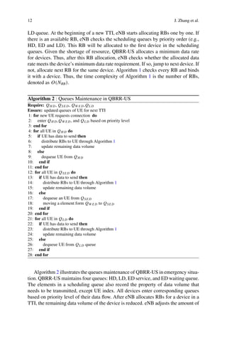 12 J. Zhang et al.
LD queue. At the beginning of a new TTI, eNB starts allocating RBs one by one. If
there is an available RB, eNB checks the scheduling queues by priority order (e.g.,
HD, ED and LD). This RB will be allocated to the first device in the scheduling
queues. Given the shortage of resource, QBRR-US allocates a minimum data rate
for devices. Thus, after this RB allocation, eNB checks whether the allocated data
rate meets the device’s minimum data rate requirement. If so, jump to next device. If
not, allocate next RB for the same device. Algorithm 1 checks every RB and binds
it with a device. Thus, the time complexity of Algorithm 1 is the number of RBs,
denoted as O(NRB).
Algorithm 2 : Queues Maintenance in QBRR-US
Require: QH D, QSE D, QW E D,QL D
Ensure: updated queues of UE for next TTI
1: for new UE requests connection do
2: enter QH D,QW E D, and QL D based on priority level
3: end for
4: for all UE in QH D do
5: if UE has data to send then
6: distribute RBs to UE through Algorithm 1
7: update remaining data volume
8: else
9: dequeue UE from QH D
10: end if
11: end for
12: for all UE in QSE D do
13: if UE has data to send then
14: distribute RBs to UE through Algorithm 1
15: update remaining data volume
16: else
17: dequeue an UE from QSE D
18: moving a element form QW E D to QSE D
19: end if
20: end for
21: for all UE in QL D do
22: if UE has data to send then
23: distribute RBs to UE through Algorithm 1
24: update remaining data volume
25: else
26: dequeue UE from QL D queue
27: end if
28: end for
Algorithm 2 illustrates the queues maintenance of QBRR-US in emergency situa-
tion. QBRR-US maintains four queues: HD, LD, ED service, and ED waiting queue.
The elements in a scheduling queue also record the property of data volume that
needs to be transmitted, except UE index. All devices enter corresponding queues
based on priority level of their data flow. After eNB allocates RBs for a device in a
TTI, the remaining data volume of the device is reduced. eNB adjusts the amount of
 