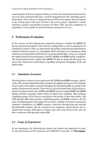 A QoS Aware Uplink Scheduler for IoT in Emergency … 13
remaining data of devices in queue. If there is no data left, which means the device has
sent out whole emergent bulk data, it will be dequeued from the scheduling queue.
Particularly, when a device is dequeued from an ED service queue, the first element
in the waiting queue will move forward to the service queue. Algorithm 2 checks
elements in queues and allocates resources for them. Thus, the time complexity of
Algorithm 2 is the number of activated devices, denoted as O(NUE).
5 Performance Evaluation
In this section, we first illustrate the experiment design to validate the QBRR-US
that we proposed and details of the network configuration as well as parameters for
simulation scenarios. Then, we demonstrate the uplink communication performance
related to three key metrics (i.e., throughput, PLR, and delay) in an emergency along
with the increased number of IoT devices on distinct bandwidths. At last, we compare
the uplink transmission performance with PF, QNRR and QBRR uplink schedulers.
The experimental results validate that QBRR-US that we proposed effectively im-
proves the transmission performance regarding emergency throughput, PLR, and
packet delay.
5.1 Simulation Scenarios
Wedesignthreescenariosinourexperiment:PF,QNRRandQBRRscenarios.Specif-
ically, a PF scenario adopts PF uplink scheduler for uplink transmission. PF scheduler
aims to achieve the highest network throughput by distributing RBs according to the
quality of transmission channel. Those devices in good channel state will get more re-
sources for data transmission. QNRR and QBRR scenarios adopt QNRR and QBRR
uplink scheduler separately. Both of them are QoS aware scheduler. They maintain
scheduling queues of IoT devices according to the priority of their data traffics. The
eNB allocates RBs based on these scheduling queues. In QNRR scenarios, all UEs
enter scheduling queues and compete for resources, whether in normal or emergency
situations. Nonetheless, in QBRR scenarios, when the allocated data rate exceeds
the bandwidth capacity, like the situation in an emergency, partial devices are ex-
cluded from resource allocation in waiting state until some devices have sent out
their continuous bulk data and release RBs.
5.2 Scope of Experiment
In our experiment, the following key metrics are defined and employed to evalu-
ate the performance of IoT networks over LTE/LTE-A networks: (i) Throughput.
 