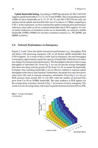 16 J. Zhang et al.
Uplink Bandwidth Setting. According to 3GPP Specification 36.306, CAT-0 UE
supportsuplinkbandwidthof1.4,3,5,10,15and20MHz.Thecorrespondingnumber
of RBs for these bandwidths are 6, 15, 25, 50, 75, and 100. CAT-0 UE has only one
antenna and the uplink and downlink data rate of it reduces to 1Mbps comparing to
CAT-1. In the experiment, we first evaluated the uplink communication performance
with heavy data traffic on all six common bandwidths that CAT-0 supports. In view
of similar tendencies of simulation results on six bandwidths, we selected a middle
bandwidth 10MHz (50RBs) for our three evaluation scenarios (i.e., PF, QNRR, and
QBRR scenarios).
5.4 Network Performance in Emergency
Figures5, 6 and 7 show the uplink transmission performance (e.g., throughput, PLR
and delay) with increasing emergency UEs on all distinct uplink bandwidths that
CAT-0 supports. As a result of heavy traffic load in emergency, the total throughput
in emergency approximately equals the capacity of bandwidth, which does not reflect
any change of communication performance. The throughput in this plot is the average
throughput of individual UEs. From Fig.5, we can see that the average throughput
falls down fast along with the growth of UEs from 5 to 50, no matter the bandwidth.
It displays that extending bandwidth is not an effective method to maintain uplink
throughput in this heavy load situation. Furthermore, the packet loss ratio also grows
when more UEs start to transmit emergency information. From Fig.6, we can see
PLR increases from around 20% to over 80% when the number of activated UEs
grow from 5 to 50 on 10MHz bandwidth. The same tendency as PLR appears for
the average delay of packets showed in Fig.7. An increase of active emergency UEs
results in a rise of average delay with respect to packet transmission from UEs to eNB.
Fig. 5 Average throughput
in emergency
0
5
5
10
104
Average
Throughput
(bps/UE)
10
15
20
15
25
number of UEs
30
35
20
40
15
45
Bandwidth (MHz)
10
50
5
3
1.4
 