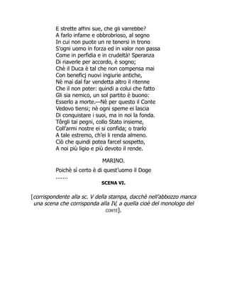 E strette affini sue, che gli varrebbe?
A farlo infame e obbrobrioso, al segno
In cui non puote un re tenersi in trono
S’ogni uomo in forza ed in valor non passa
Come in perfidia e in crudeltà! Speranza
Di riaverle per accordo, è sogno;
Chè il Duca è tal che non compensa mai
Con beneficj nuovi ingiurie antiche,
Nè mai dal far vendetta altro il ritenne
Che il non poter: quindi a colui che fatto
Gli sia nemico, un sol partito è buono:
Esserlo a morte.—Nè per questo il Conte
Vedovo tiensi; nè ogni speme ei lascia
Di conquistare i suoi, ma in noi la fonda.
Tôrgli tai pegni, collo Stato insieme,
Coll’armi nostre ei si confida; o trarlo
A tale estremo, ch’ei li renda almeno.
Ciò che quindi potea farcel sospetto,
A noi più ligio e più devoto il rende.
MARINO.
Poichè sì certo è di quest’uomo il Doge
.......
SCENA VI.
[corrispondente alla sc. V della stampa, dacchè nell’abbozzo manca
una scena che corrisponda alla IV, a quella cioè del monologo del
conte].
 