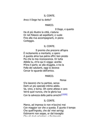 IL CONTE.
Anco il Doge hai tu detto?
MARCO.
Il Doge, e quanto
Ha di più illustre la città, s’aduna
Or nel Palazzo ad aspettarti; e vuole
Fino alla riva accompagnarti, in pieno
Corteggio.
IL CONTE.
Il premio che precorre all’opra
È incitamento a meritarlo; e spero
A questa alma tua patria offrir ben presto
Più che la mia riconoscenza. Or tutta
Abbila tu, ch’io qui ti vegga: acerbo
M’era il partir, se alla sfuggita, e tra la
Folla dei salutanti, oggi io doveva
Cercar lo sguardo dell’amico.
MARCO.
Pensa
S’io lascerei che tu partissi, senza
Darti un più speciale intimo addio.
Va, vinci, e torna. Oh come atteso e caro
Verrà quel nuncio, che la gloria tua
Con la salvezza della patria arrechi![1020]
IL CONTE.
Marco, ad impresa io non m’accinsi mai
Con maggior cor che a questa. È giunto il tempo
Che quell’ingrato, che da’ miei servigj
Estimarmi non seppe, or dal travaglio
Che gli darò m’estimi; e finalmente
 