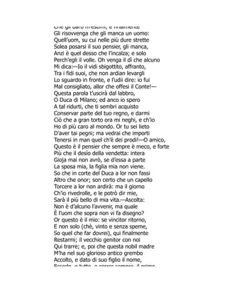 Che gli darò m estimi; e finalmente
Gli risovvenga che gli manca un uomo:
Quell’uom, su cui nelle più dure strette
Solea posarsi il suo pensier, gli manca,
Anzi è quel desso che l’incalza; e solo
Perch’egli il volle. Oh venga il dì che alcuno
Mi dica:—Io il vidi sbigottito, affranto,
Tra i fidi suoi, che non ardian levargli
Lo sguardo in fronte, e l’udii dire: io fui
Mal consigliato, allor che offesi il Conte!—
Questa parola t’uscirà dal labbro,
O Duca di Milano; ed anco io spero
A tal ridurti, che ti sembri acquisto
Conservar parte del tuo regno, e darmi
Ciò che a gran torto ora mi neghi, e ch’io
Ho di più caro al mondo. Or tu sei lieto
D’aver tai pegni; ma vedrai che importi
Tenersi in man quel ch’è dei prodi!—O amico,
Questo è il pensier che sempre è meco, e forte
Più che il desìo della vendetta: intera
Gioja mai non avrò, se d’essa a parte
La sposa mia, la figlia mia non viene.
So che in corte del Duca a lor non fassi
Altro che onor; son certo che un capello
Torcere a lor non ardirà: ma il giorno
Ch’io rivedrolle, e le potrò dir mie,
Sarà il più bello di mia vita.—Ascolta:
Non è d’alcuno l’avvenir, ma quale
È l’uom che sopra non vi fa disegno?
Or questo è il mio: se vincitor ritorno,
E non solo (chè, vinto e senza speme,
So quel che far dovrei), qui finalmente
Restarmi; il vecchio genitor con noi
Qui trarre; e, poi che questa nobil madre
M’ha nel suo glorioso antico grembo
Accolto, e dato di suo figlio il nome,
Esserlo e tutto e correr sempre il primo
 