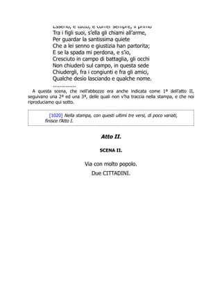 Esserlo, e tutto, e correr sempre, il primo
Tra i figli suoi, s’ella gli chiami all’arme,
Per guardar la santissima quiete
Che a lei senno e giustizia han partorita;
E se la spada mi perdona, e s’io,
Cresciuto in campo di battaglia, gli occhi
Non chiuderò sul campo, in questa sede
Chiudergli, fra i congiunti e fra gli amici,
Qualche desìo lasciando e qualche nome.
..............
A questa scena, che nell’abbozzo era anche indicata come 1ª dell’atto II,
seguivano una 2ª ed una 3ª, delle quali non v’ha traccia nella stampa, e che noi
riproduciamo qui sotto.
[1020] Nella stampa, con questi ultimi tre versi, di poco variati,
finisce l’Atto I.
Atto II.
SCENA II.
Via con molto popolo.
Due CITTADINI.
 