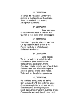 1.º CITTADINO.
Io vengo dal Palazzo: il Conte v’era
Arrivato in quel punto, ed il corteggio
Stava per avviarsi: non avremo
Ad aspettar qui molto.
2.º CITTADINO.
Assai son vago
Di veder questa festa. A stranier mai
Qui non si fece tanto onor, ch’io sappia.
1.º CITTADINO.
Trattasi d’un guerrier, che non ha forse
Chi il pareggi in Italia; d’uno, a cui
Presso che tutta si affidò la cura
Della nostra salvezza.
2.º CITTADINO.
Della nostra?
Tra vecchi amici e’ si può dir talvolta
Liberamente il ver: dovreste dire
Della salvezza dei Signori. Ormai
Che siam noi più, poi che ogni affar di Stato
È divenuto un loro affar? Che importa
A noi la guerra? ov’ella a ben riesca,
Tutto sarà per lor, gloria e guadagno.
1.º CITTADINO.
Ma se riesce a mal, parte del danno
Non saria nostro? Il Ciel ne tenga lunge
Questo malvagio Duca, e i suoi soldati,
E i suoi rettori, e i cortigiani; guai
Se gli caschiam nell’ugne! A qual mai prezzo
Comprar dovremmo il divenir più schiavi!
 