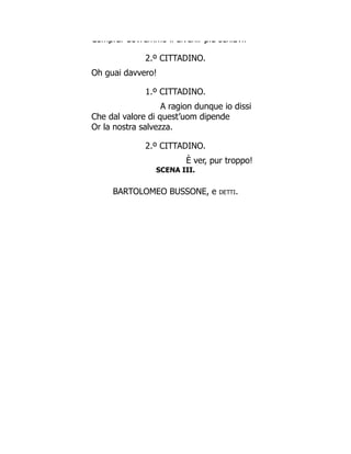 Comprar dovremmo il divenir più schiavi!
2.º CITTADINO.
Oh guai davvero!
1.º CITTADINO.
A ragion dunque io dissi
Che dal valore di quest’uom dipende
Or la nostra salvezza.
2.º CITTADINO.
È ver, pur troppo!
SCENA III.
BARTOLOMEO BUSSONE, e detti.
 