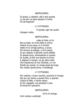 BARTOLOMEO.
Di grazia, o cittadini, ella è ben questa
La via per cui deve passare il Conte
Di Carmagnola?
1.º CITTADINO.
È questa; egli non puote
Indugiar molto.
BARTOLOMEO.
Lode al Cielo, io fui
Ben avviato. Io m’era fatto in prima
Indicar la sua casa; ivi il richiesi:
Detto mi fu ch’egli partiva, e senza
Più tornare al palagio, e ch’io potrei
Di qui vederlo; e benchè nuovo affatto
Di questa terra, dimandando or questo
Or quello, al fine ove bramai mi trovo.
E appena in tempo; voi gli ultimi siete
Che importunai di mie richieste, e a voi
Rendo pur grazie. Io vengo assai da lunge
Per riveder quest’uomo, e favellargli.
1.º CITTADINO.
Per vederlo, o buon vecchio, acconcio è il luogo:
Noi pur qui siamo a questo fine; e quando
Cresca la folla, vi farem riparo
Sì che veggiate: ma parlargli è cosa
Da levarne il pensiero.
BARTOLOMEO.
Ov’ei mi scorga,
Avrò campo a parlargli.
 