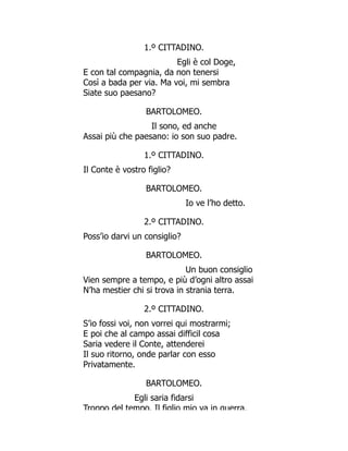 1.º CITTADINO.
Egli è col Doge,
E con tal compagnia, da non tenersi
Così a bada per via. Ma voi, mi sembra
Siate suo paesano?
BARTOLOMEO.
Il sono, ed anche
Assai più che paesano: io son suo padre.
1.º CITTADINO.
Il Conte è vostro figlio?
BARTOLOMEO.
Io ve l’ho detto.
2.º CITTADINO.
Poss’io darvi un consiglio?
BARTOLOMEO.
Un buon consiglio
Vien sempre a tempo, e più d’ogni altro assai
N’ha mestier chi si trova in strania terra.
2.º CITTADINO.
S’io fossi voi, non vorrei qui mostrarmi;
E poi che al campo assai difficil cosa
Saria vedere il Conte, attenderei
Il suo ritorno, onde parlar con esso
Privatamente.
BARTOLOMEO.
Egli saria fidarsi
Troppo del tempo. Il figlio mio va in guerra,
 