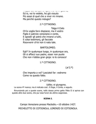 Troppo del tempo. Il figlio mio va in guerra,
Ed io, voi lo vedete, ho già vissuto
Più assai di quel che a viver mi rimane.
Ma perchè questo indugio?
2.º CITTADINO.
Tolga il Cielo
Ch’io voglia farvi dispiacer, ma il vostro
Figlio è patrizio veneziano e conte,
E sgradir gli potrà che innanzi a tutti,
E cotai testimonj, gli facciate
Risovvenir ch’ei non è nato tale.
BARTOLOMEO.
Egli? In qualunque luogo, in qualunque ora,
Gli si affacci suo padre, esser non puote
Che non n’abbia gran gioja: io lo conosco!
1.º CITTADINO.
(al 2.º)
Che importa a voi? Lasciatel far: vedremo
Come va questo fatto.
2.º CITTADINO.
Udite; ei giungono.
La scena 4ª manca; ma è indicata così: Il Doge, il Conte, e seguito.
Rinunziando poi a queste scene, nello stesso primo getto l’Atto II si apriva con
queste altre due scene, che pur esse furon da ultimo soppresse.
SCENA I.
Campo Veneziano presso Maclodio.—10 ottobre 1427.
MICHELETTO DI COTIGNOLA, LORENZO DI COTIGNOLA.
 