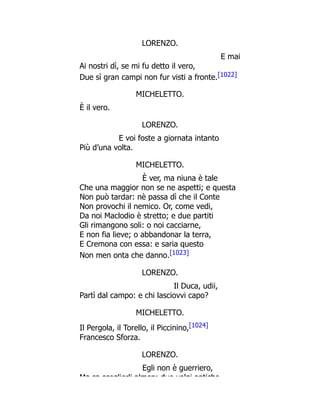 LORENZO.
E mai
Ai nostri dì, se mi fu detto il vero,
Due sì gran campi non fur visti a fronte.[1022]
MICHELETTO.
È il vero.
LORENZO.
E voi foste a giornata intanto
Più d’una volta.
MICHELETTO.
È ver, ma niuna è tale
Che una maggior non se ne aspetti; e questa
Non può tardar: nè passa dì che il Conte
Non provochi il nemico. Or, come vedi,
Da noi Maclodio è stretto; e due partiti
Gli rimangono soli: o noi cacciarne,
E non fia lieve; o abbandonar la terra,
E Cremona con essa: e saria questo
Non men onta che danno.[1023]
LORENZO.
Il Duca, udii,
Partì dal campo: e chi lasciovvi capo?
MICHELETTO.
Il Pergola, il Torello, il Piccinino,[1024]
Francesco Sforza.
LORENZO.
Egli non è guerriero,
Ma sa sceglierli almen: due volpi antiche
 