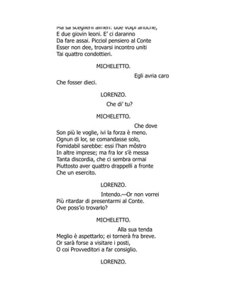 Ma sa sceglierli almen: due volpi antiche,
E due giovin leoni. E’ ci daranno
Da fare assai. Picciol pensiero al Conte
Esser non dee, trovarsi incontro uniti
Tai quattro condottieri.
MICHELETTO.
Egli avria caro
Che fosser dieci.
LORENZO.
Che di’ tu?
MICHELETTO.
Che dove
Son più le voglie, ivi la forza è meno.
Ognun di lor, se comandasse solo,
Fomidabil sarebbe: essi l’han môstro
In altre imprese; ma fra lor s’è messa
Tanta discordia, che ci sembra ormai
Piuttosto aver quattro drappelli a fronte
Che un esercito.
LORENZO.
Intendo.—Or non vorrei
Più ritardar di presentarmi al Conte.
Ove poss’io trovarlo?
MICHELETTO.
Alla sua tenda
Meglio è aspettarlo; ei tornerà fra breve.
Or sarà forse a visitare i posti,
O coi Provveditori a far consiglio.
LORENZO.
 
